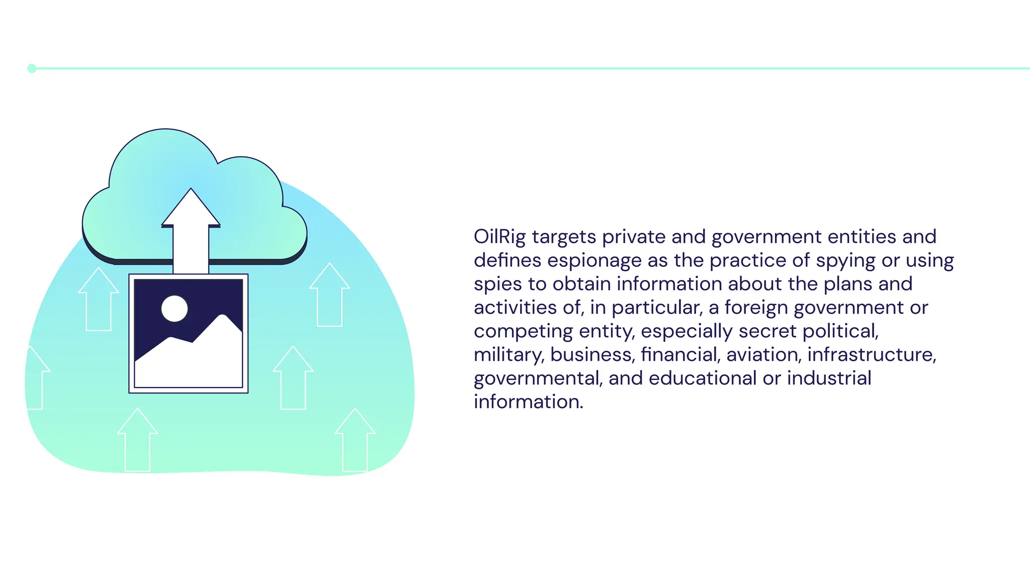 OilRig targets private and government entities and
deﬁnes espionage as the practice of spying or using
spies to obtain information about the plans and
activities of, in particular, a foreign government or
competing entity, especially secret political,
military, business, ﬁnancial, aviation, infrastructure,
governmental, and educational or industrial
information.
 