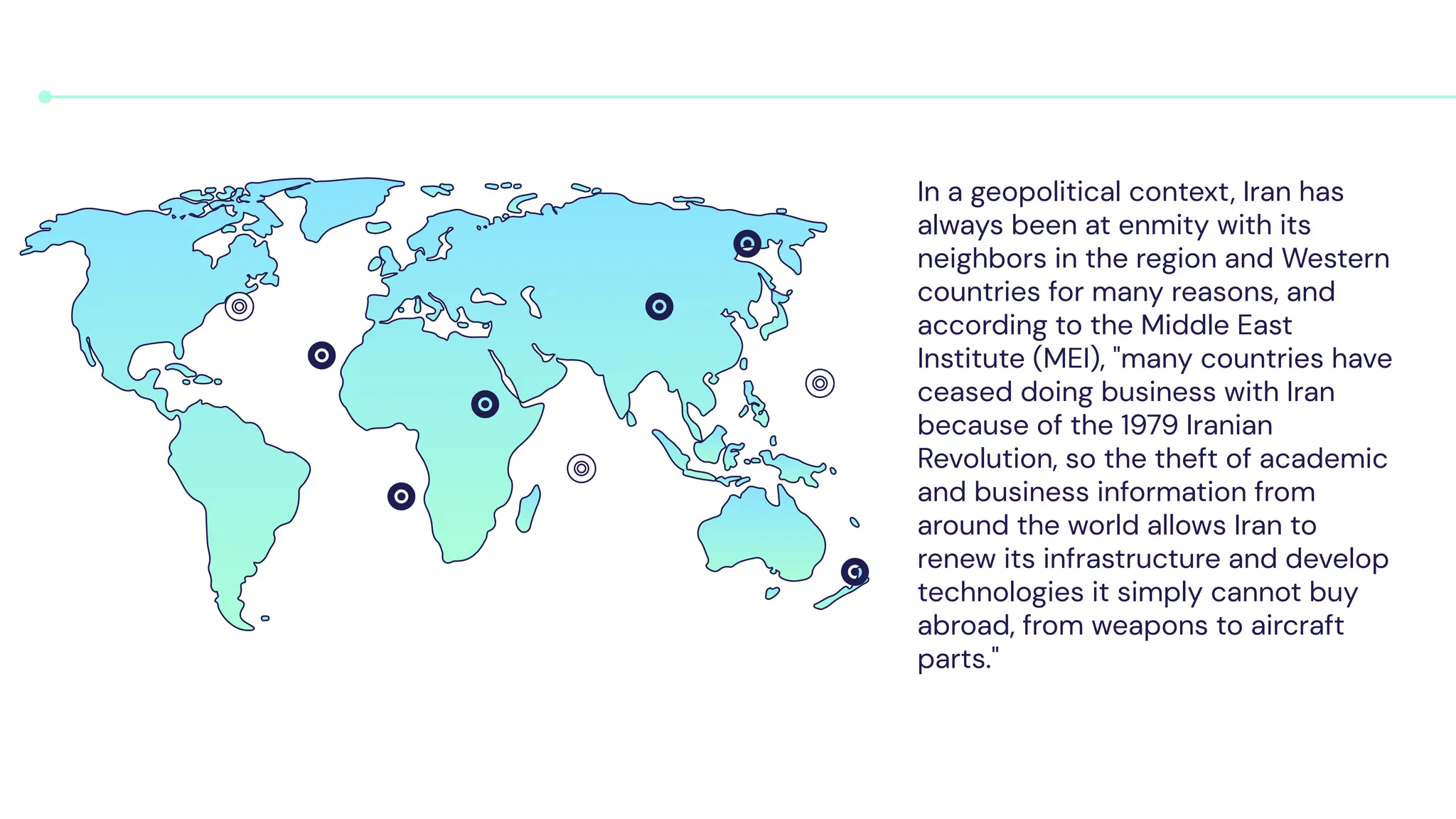 In a geopolitical context, Iran has
always been at enmity with its
neighbors in the region and Western
countries for many reasons, and
according to the Middle East
Institute (MEI), "many countries have
ceased doing business with Iran
because of the 1979 Iranian
Revolution, so the theft of academic
and business information from
around the world allows Iran to
renew its infrastructure and develop
technologies it simply cannot buy
abroad, from weapons to aircraft
parts."
 