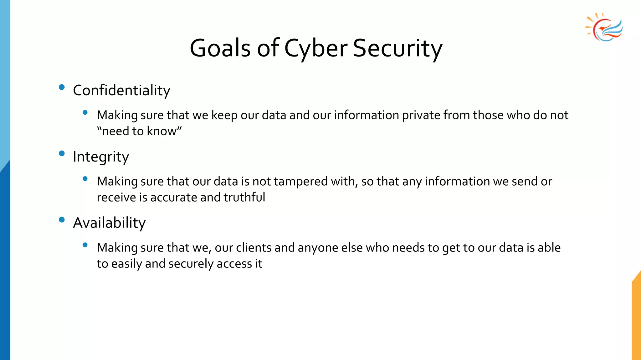 Goals of Cyber Security
• Confidentiality
• Making sure that we keep our data and our information private from those who do not
“need to know”
• Integrity
• Making sure that our data is not tampered with, so that any information we send or
receive is accurate and truthful
• Availability
• Making sure that we, our clients and anyone else who needs to get to our data is able
to easily and securely access it
 