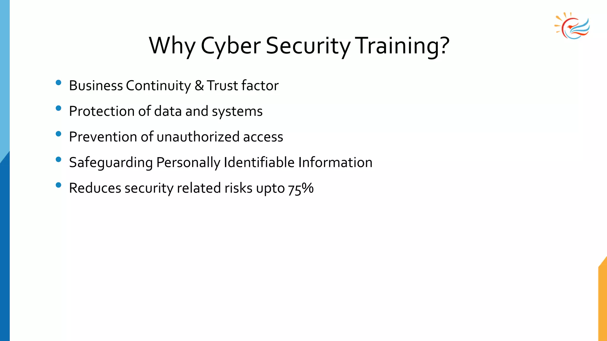 Why Cyber SecurityTraining?
• Business Continuity &Trust factor
• Protection of data and systems
• Prevention of unauthorized access
• Safeguarding Personally Identifiable Information
• Reduces security related risks upto 75%
 
