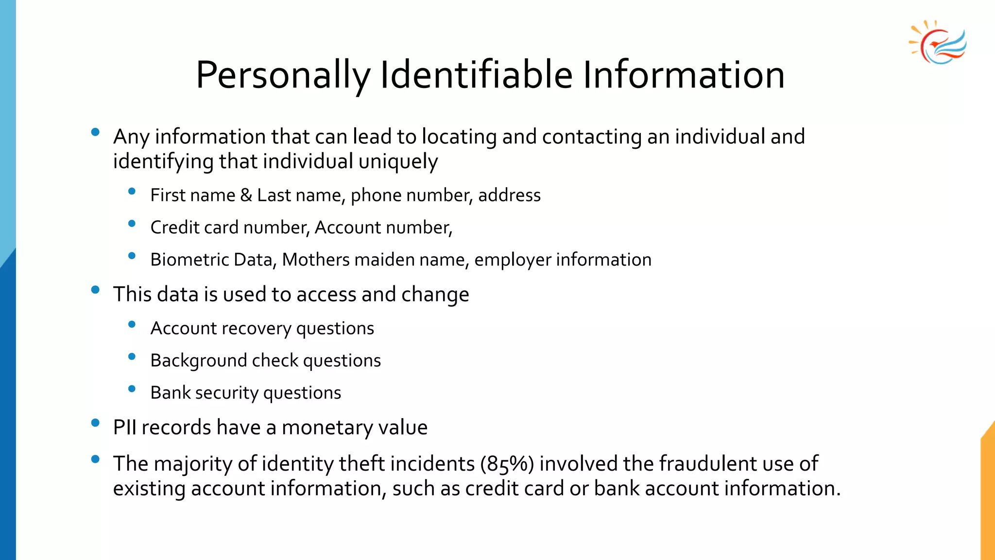 Personally Identifiable Information
• Any information that can lead to locating and contacting an individual and
identifying that individual uniquely
• First name & Last name, phone number, address
• Credit card number, Account number,
• Biometric Data, Mothers maiden name, employer information
• This data is used to access and change
• Account recovery questions
• Background check questions
• Bank security questions
• PII records have a monetary value
• The majority of identity theft incidents (85%) involved the fraudulent use of
existing account information, such as credit card or bank account information.
 