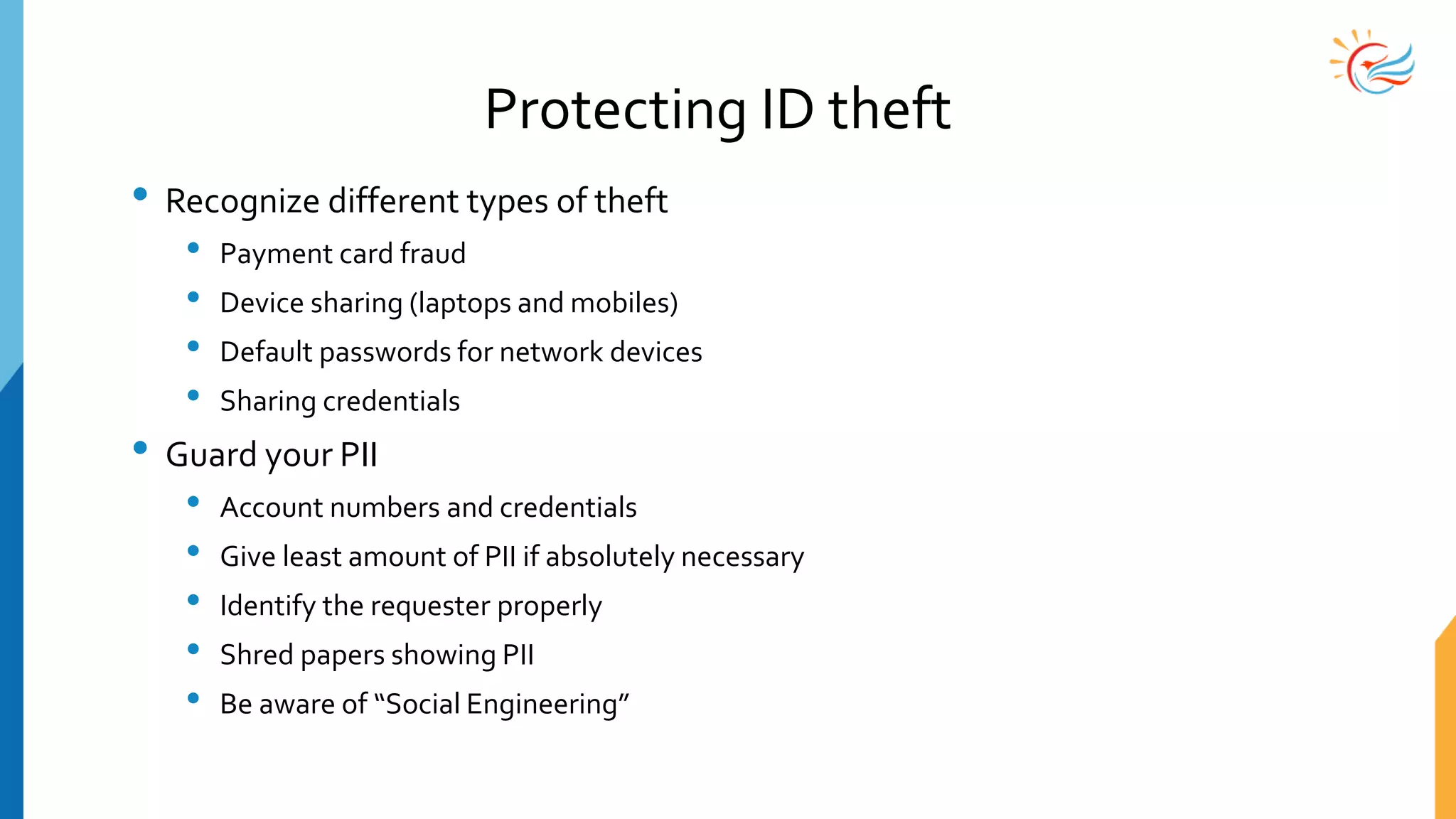 Protecting ID theft
• Recognize different types of theft
• Payment card fraud
• Device sharing (laptops and mobiles)
• Default passwords for network devices
• Sharing credentials
• Guard your PII
• Account numbers and credentials
• Give least amount of PII if absolutely necessary
• Identify the requester properly
• Shred papers showing PII
• Be aware of “Social Engineering”
 