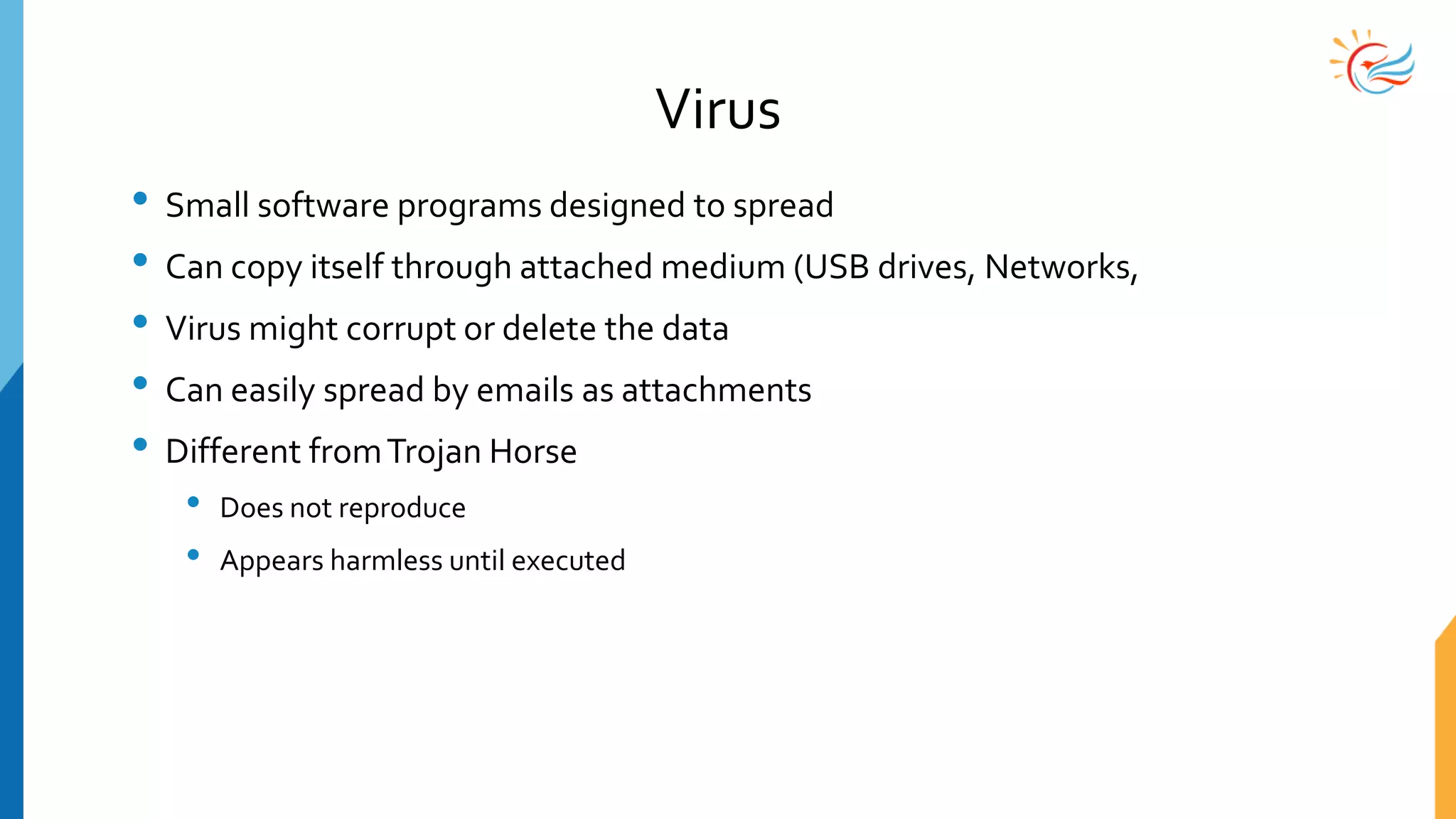 Virus
• Small software programs designed to spread
• Can copy itself through attached medium (USB drives, Networks,
• Virus might corrupt or delete the data
• Can easily spread by emails as attachments
• Different fromTrojan Horse
• Does not reproduce
• Appears harmless until executed
 