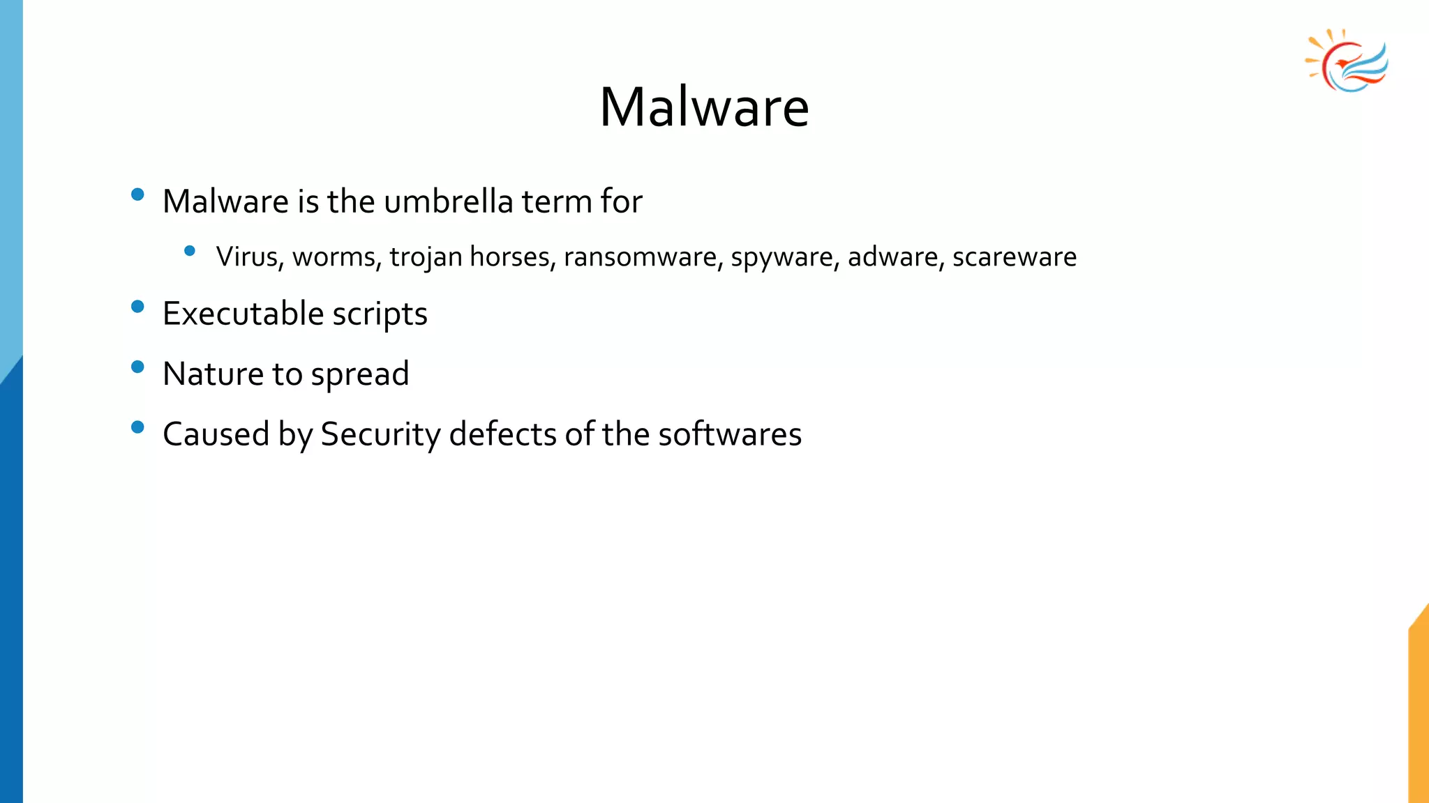 Malware
• Malware is the umbrella term for
• Virus, worms, trojan horses, ransomware, spyware, adware, scareware
• Executable scripts
• Nature to spread
• Caused by Security defects of the softwares
 