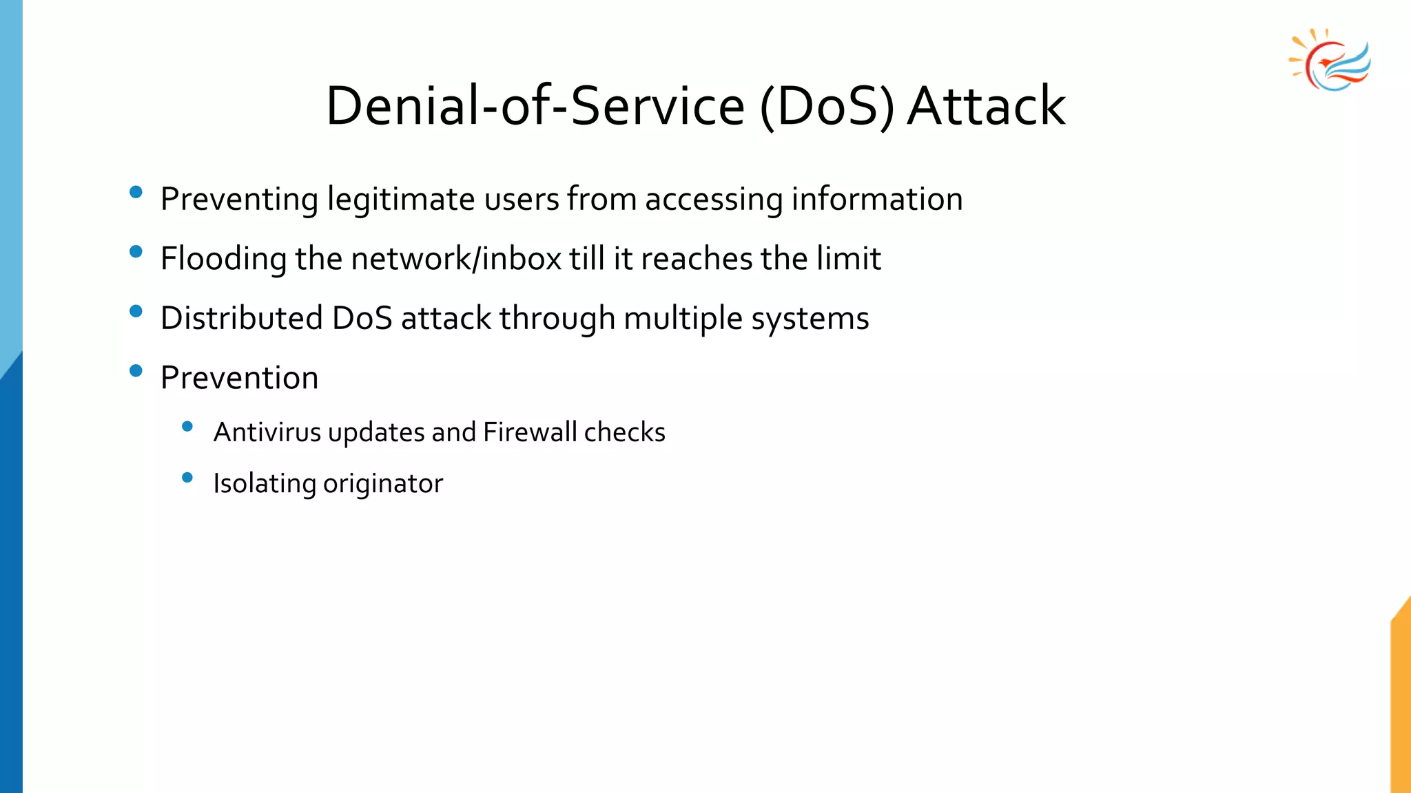Denial-of-Service (DoS) Attack
• Preventing legitimate users from accessing information
• Flooding the network/inbox till it reaches the limit
• Distributed DoS attack through multiple systems
• Prevention
• Antivirus updates and Firewall checks
• Isolating originator
 