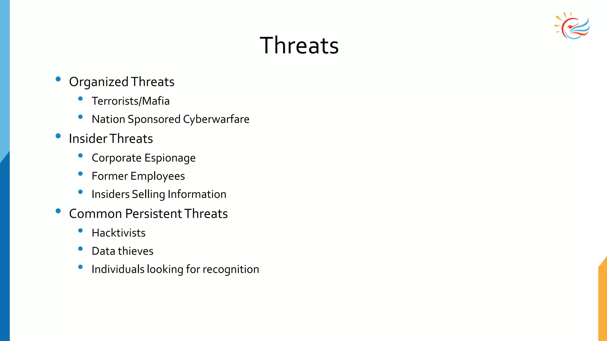 Threats
• OrganizedThreats
• Terrorists/Mafia
• Nation Sponsored Cyberwarfare
• InsiderThreats
• Corporate Espionage
• Former Employees
• Insiders Selling Information
• Common PersistentThreats
• Hacktivists
• Data thieves
• Individuals looking for recognition
 