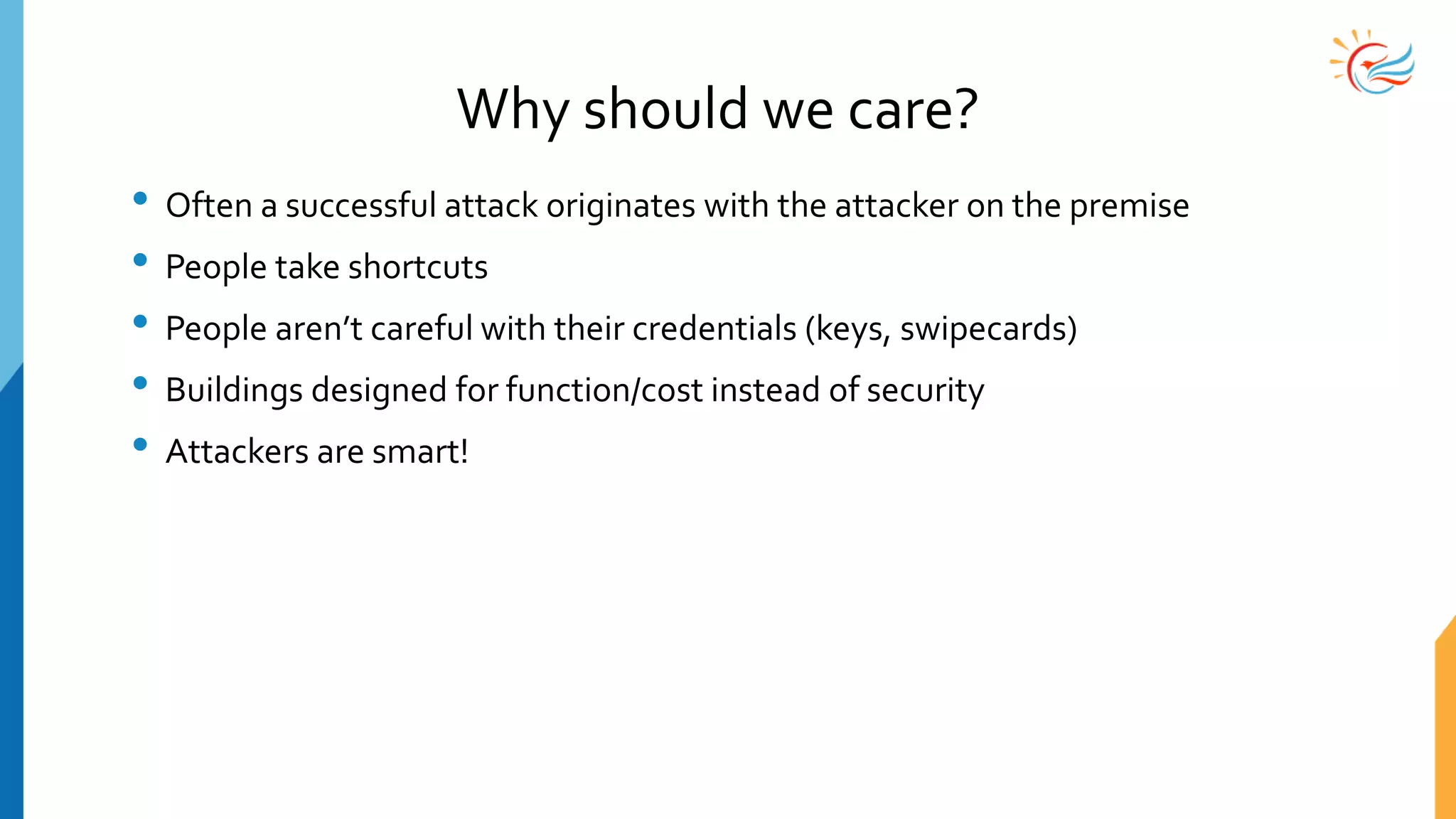 Why should we care?
• Often a successful attack originates with the attacker on the premise
• People take shortcuts
• People aren’t careful with their credentials (keys, swipecards)
• Buildings designed for function/cost instead of security
• Attackers are smart!
 