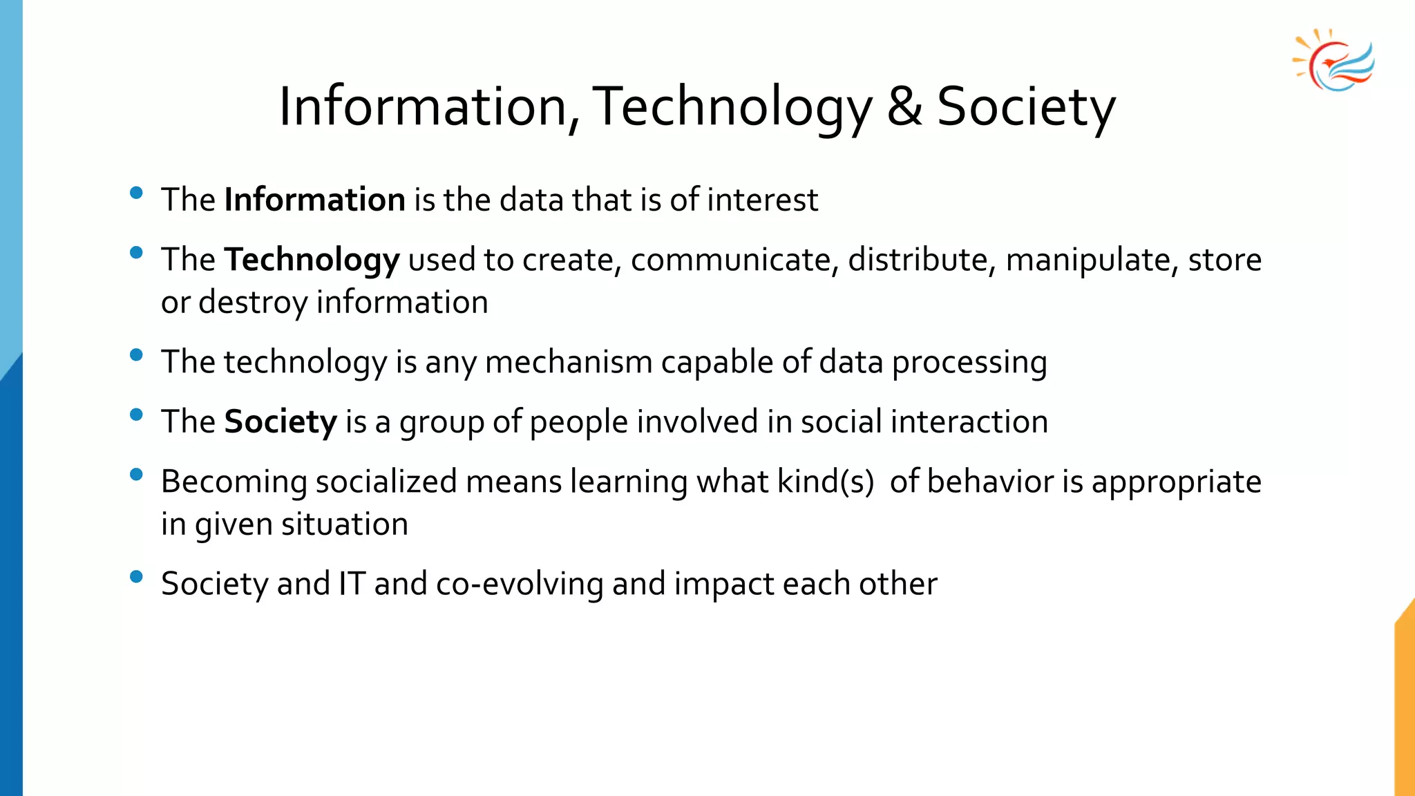 Information,Technology & Society
• The Information is the data that is of interest
• The Technology used to create, communicate, distribute, manipulate, store
or destroy information
• The technology is any mechanism capable of data processing
• The Society is a group of people involved in social interaction
• Becoming socialized means learning what kind(s) of behavior is appropriate
in given situation
• Society and IT and co-evolving and impact each other
 