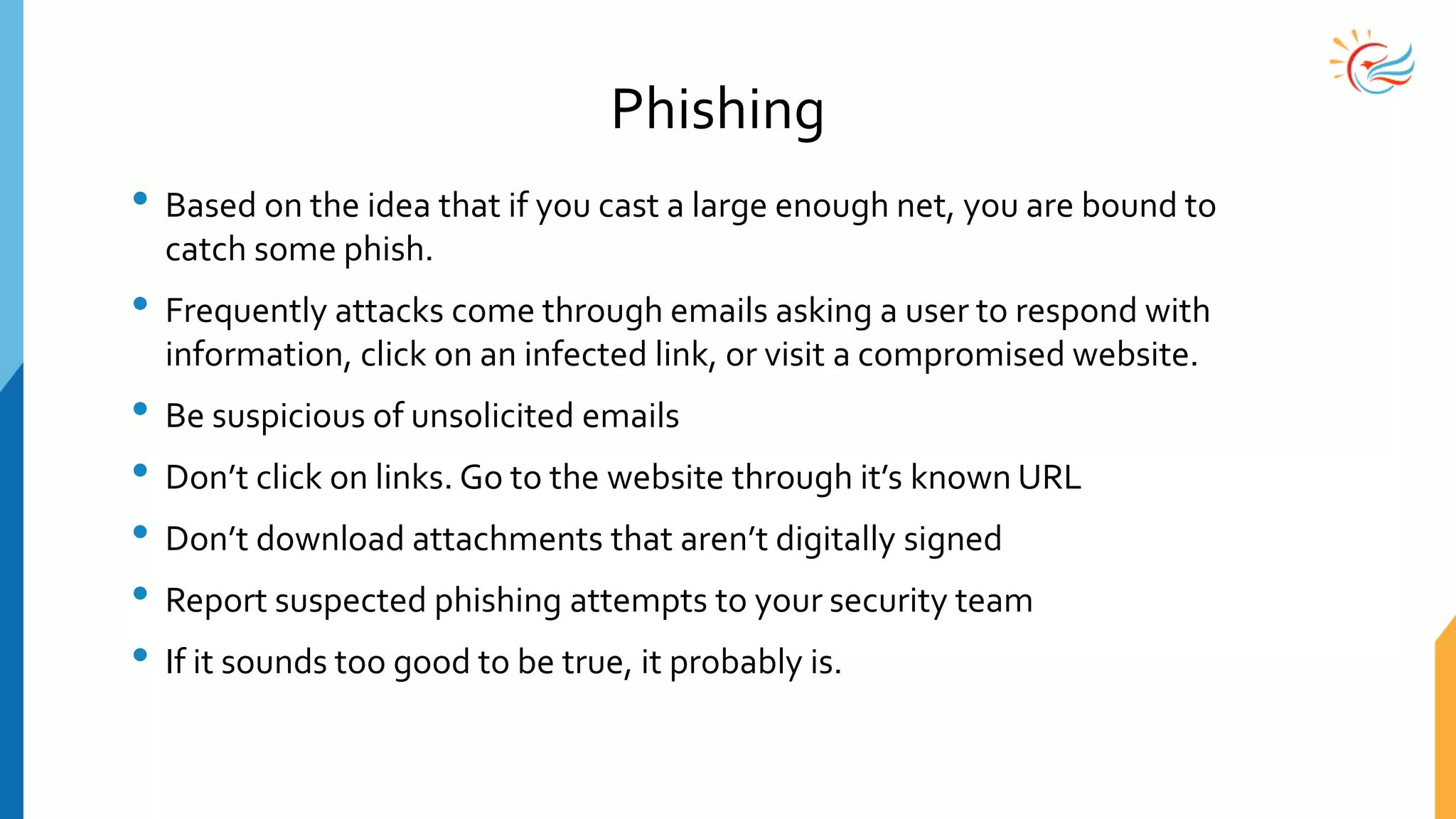 Phishing
• Based on the idea that if you cast a large enough net, you are bound to
catch some phish.
• Frequently attacks come through emails asking a user to respond with
information, click on an infected link, or visit a compromised website.
• Be suspicious of unsolicited emails
• Don’t click on links. Go to the website through it’s known URL
• Don’t download attachments that aren’t digitally signed
• Report suspected phishing attempts to your security team
• If it sounds too good to be true, it probably is.
 