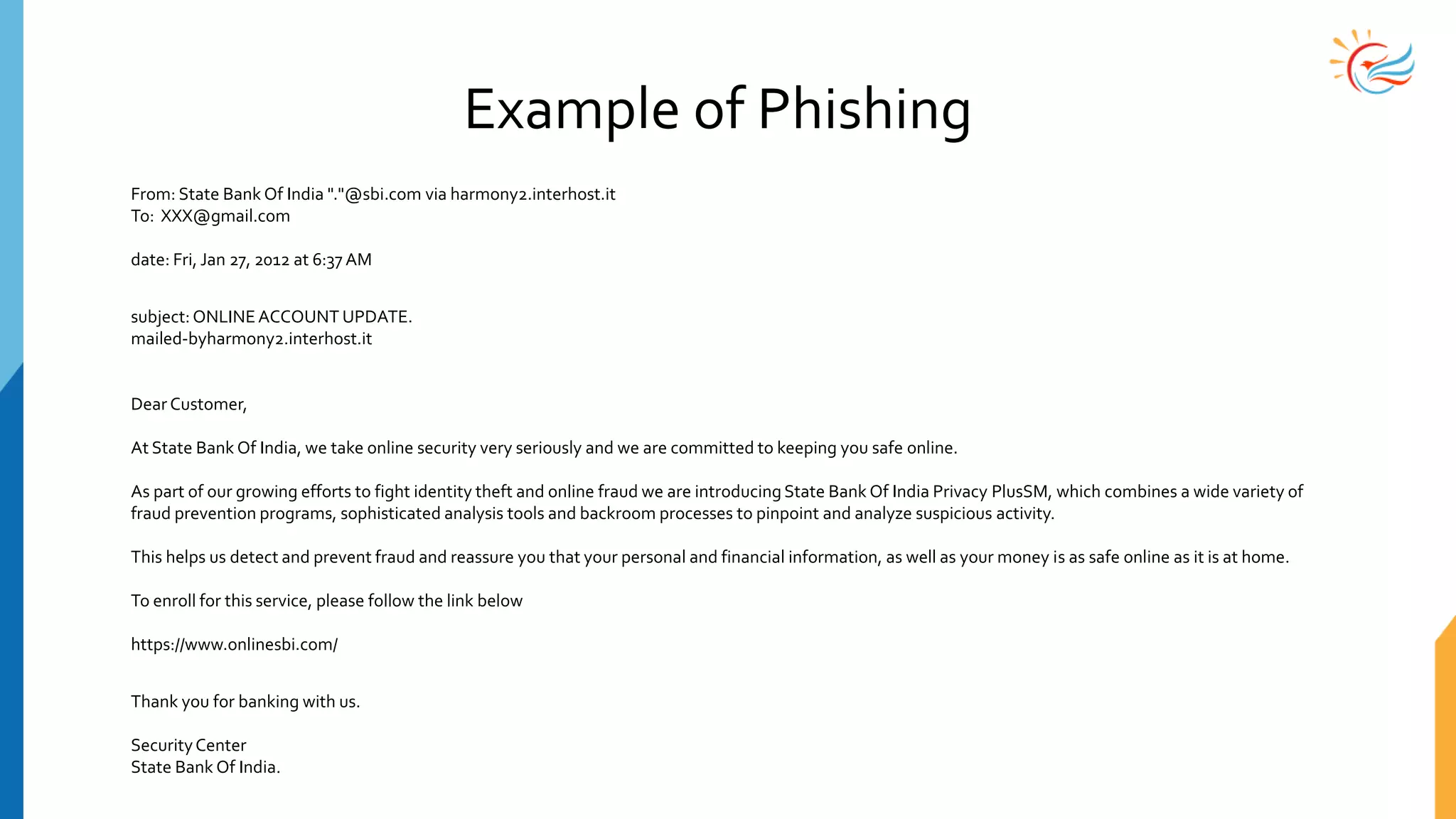 Example of Phishing
From: State Bank Of India "."@sbi.com via harmony2.interhost.it
To: XXX@gmail.com
date: Fri, Jan 27, 2012 at 6:37 AM
subject:ONLINEACCOUNT UPDATE.
mailed-byharmony2.interhost.it
Dear Customer,
At State Bank Of India, we take online security very seriously and we are committed to keeping you safe online.
As part of our growing efforts to fight identity theft and online fraud we are introducingState Bank Of India Privacy PlusSM, which combines a wide variety of
fraud prevention programs, sophisticated analysis tools and backroom processes to pinpoint and analyze suspicious activity.
This helps us detect and prevent fraud and reassure you that your personal and financial information, as well as your money is as safe online as it is at home.
To enroll for this service, please follow the link below
https://www.onlinesbi.com/
Thank you for banking with us.
SecurityCenter
State Bank Of India.
 
