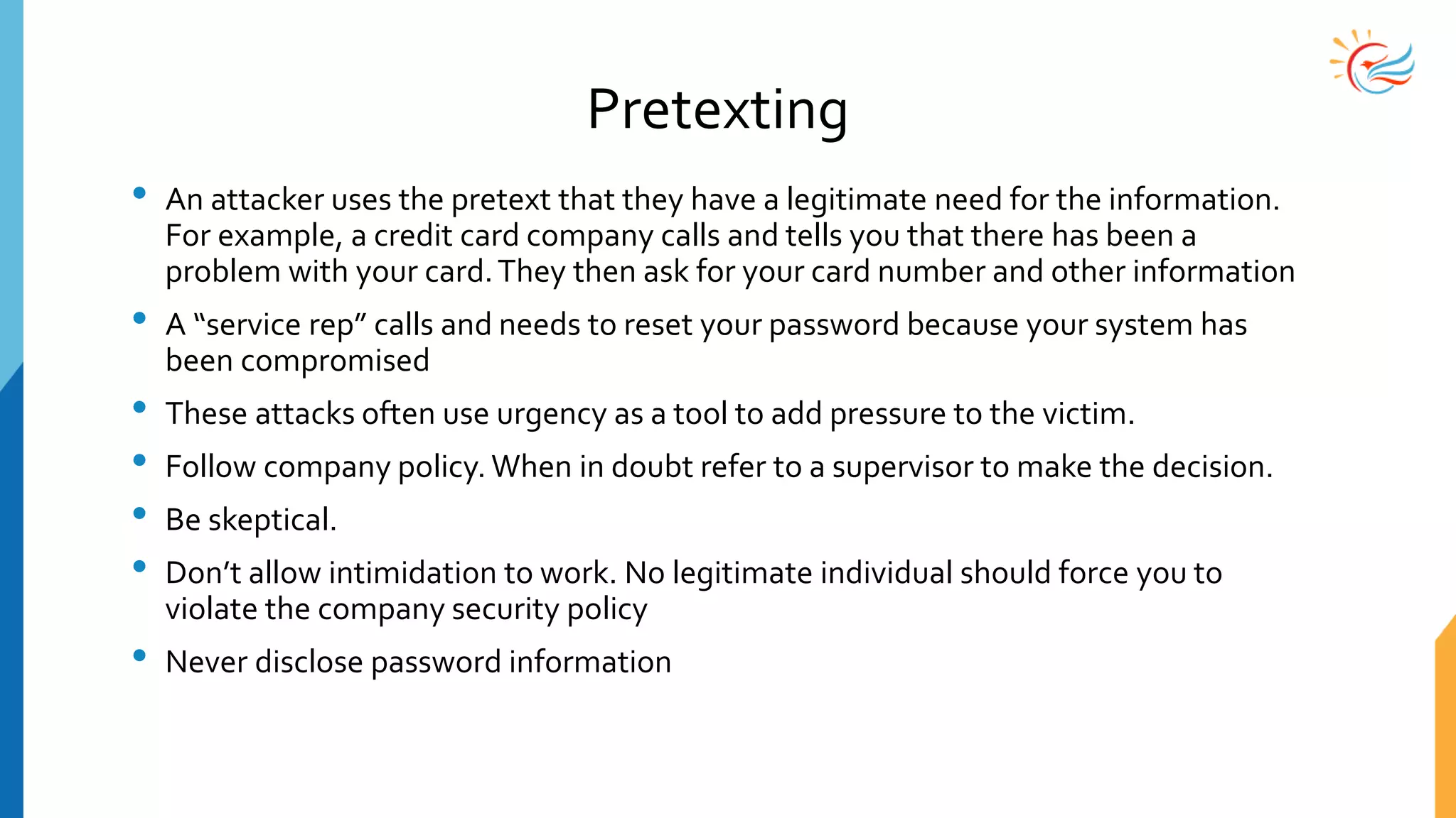 Pretexting
• An attacker uses the pretext that they have a legitimate need for the information.
For example, a credit card company calls and tells you that there has been a
problem with your card.They then ask for your card number and other information
• A “service rep” calls and needs to reset your password because your system has
been compromised
• These attacks often use urgency as a tool to add pressure to the victim.
• Follow company policy. When in doubt refer to a supervisor to make the decision.
• Be skeptical.
• Don’t allow intimidation to work. No legitimate individual should force you to
violate the company security policy
• Never disclose password information
 