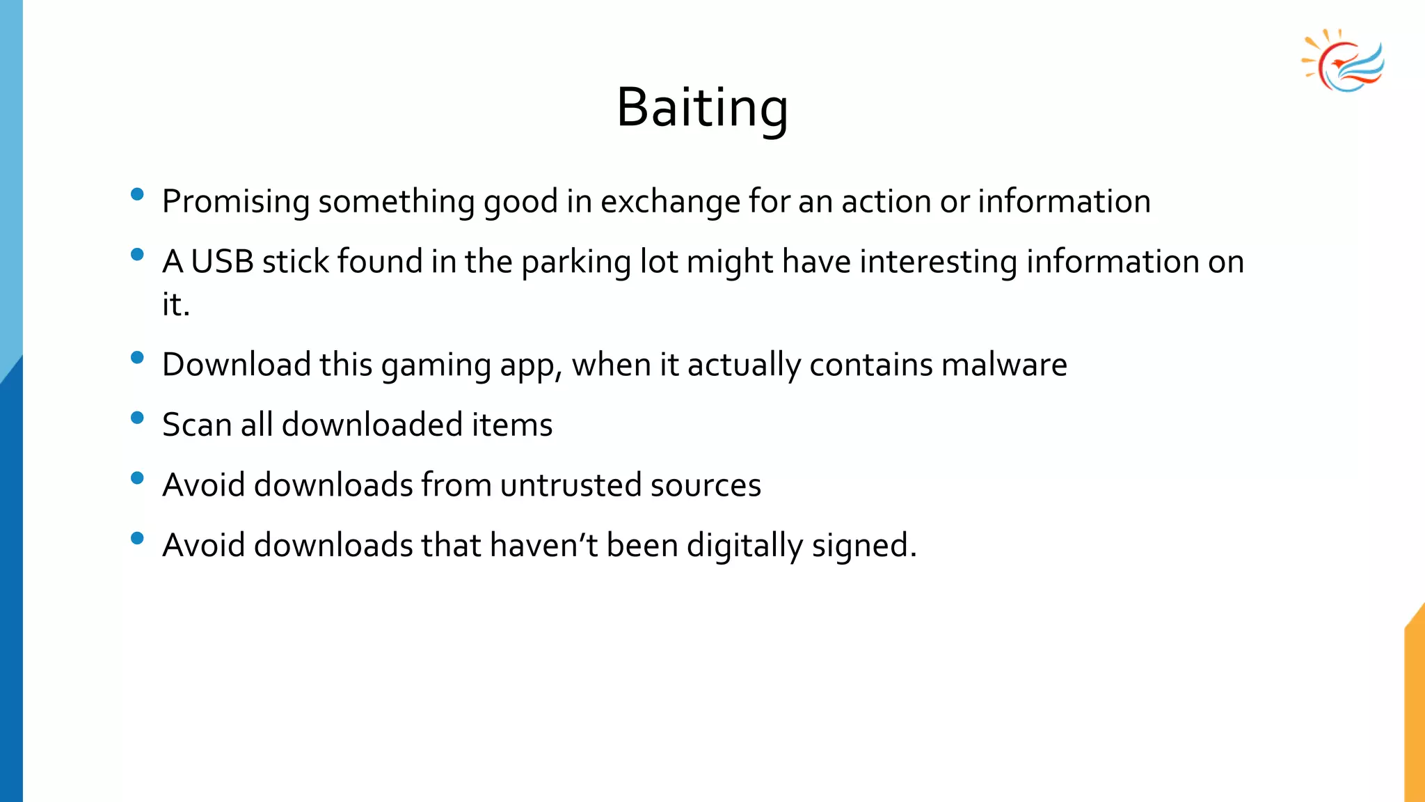 Baiting
• Promising something good in exchange for an action or information
• A USB stick found in the parking lot might have interesting information on
it.
• Download this gaming app, when it actually contains malware
• Scan all downloaded items
• Avoid downloads from untrusted sources
• Avoid downloads that haven’t been digitally signed.
 