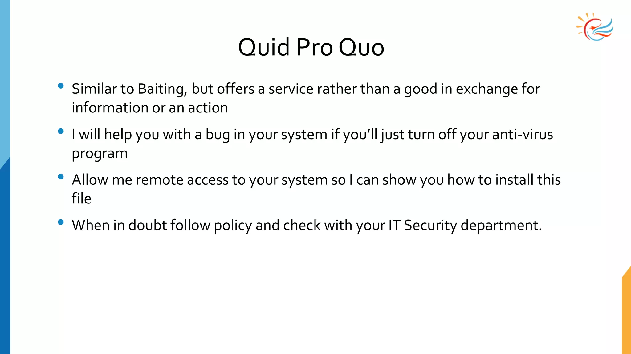 Quid Pro Quo
• Similar to Baiting, but offers a service rather than a good in exchange for
information or an action
• I will help you with a bug in your system if you’ll just turn off your anti-virus
program
• Allow me remote access to your system so I can show you how to install this
file
• When in doubt follow policy and check with your IT Security department.
 