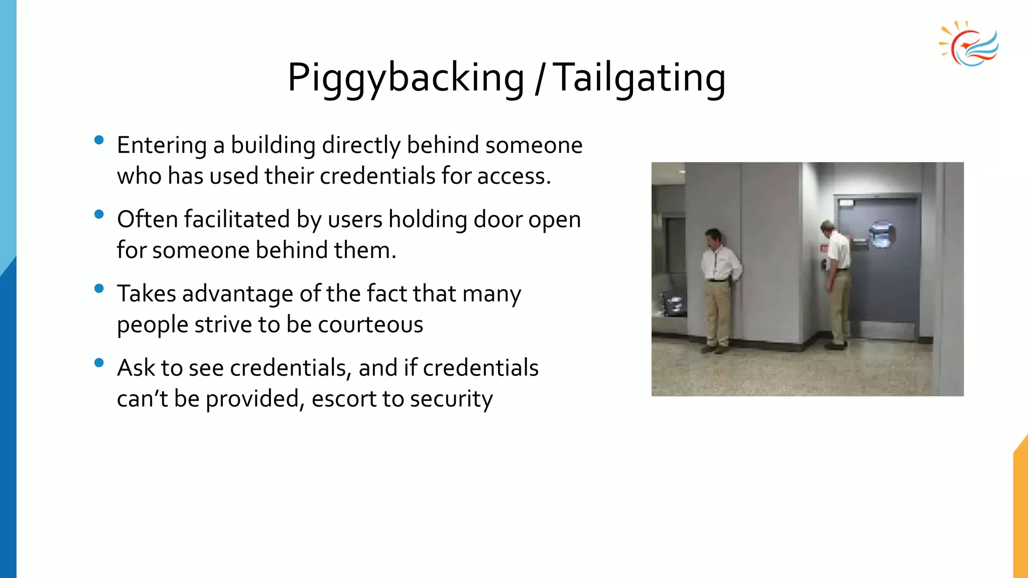 Piggybacking /Tailgating
• Entering a building directly behind someone
who has used their credentials for access.
• Often facilitated by users holding door open
for someone behind them.
• Takes advantage of the fact that many
people strive to be courteous
• Ask to see credentials, and if credentials
can’t be provided, escort to security
 