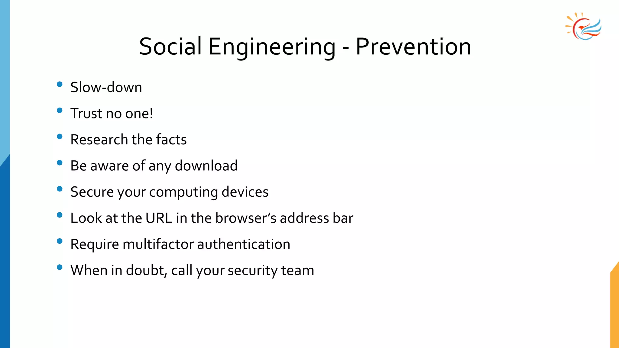 Social Engineering - Prevention
• Slow-down
• Trust no one!
• Research the facts
• Be aware of any download
• Secure your computing devices
• Look at the URL in the browser’s address bar
• Require multifactor authentication
• When in doubt, call your security team
 