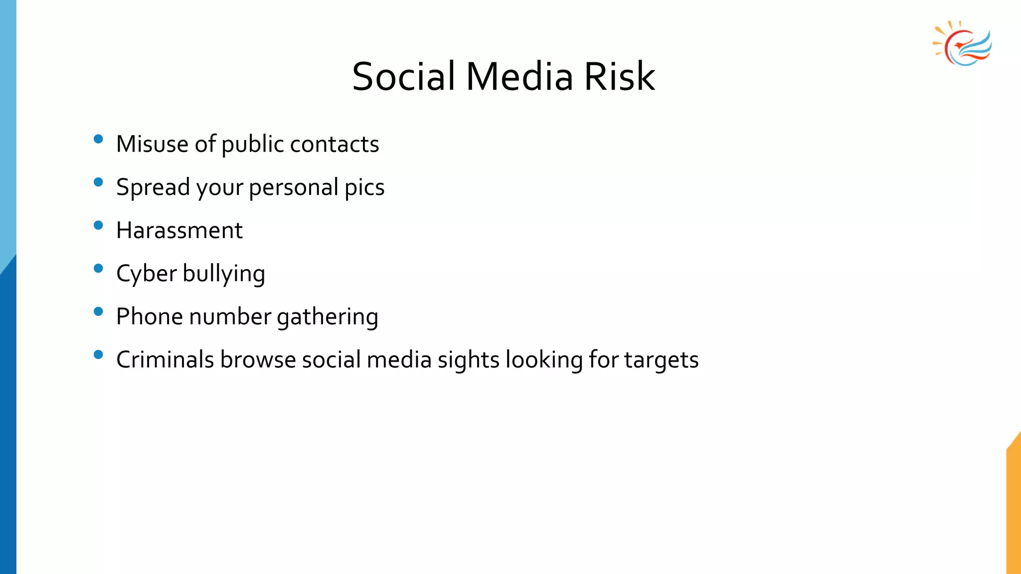 Social Media Risk
• Misuse of public contacts
• Spread your personal pics
• Harassment
• Cyber bullying
• Phone number gathering
• Criminals browse social media sights looking for targets
 