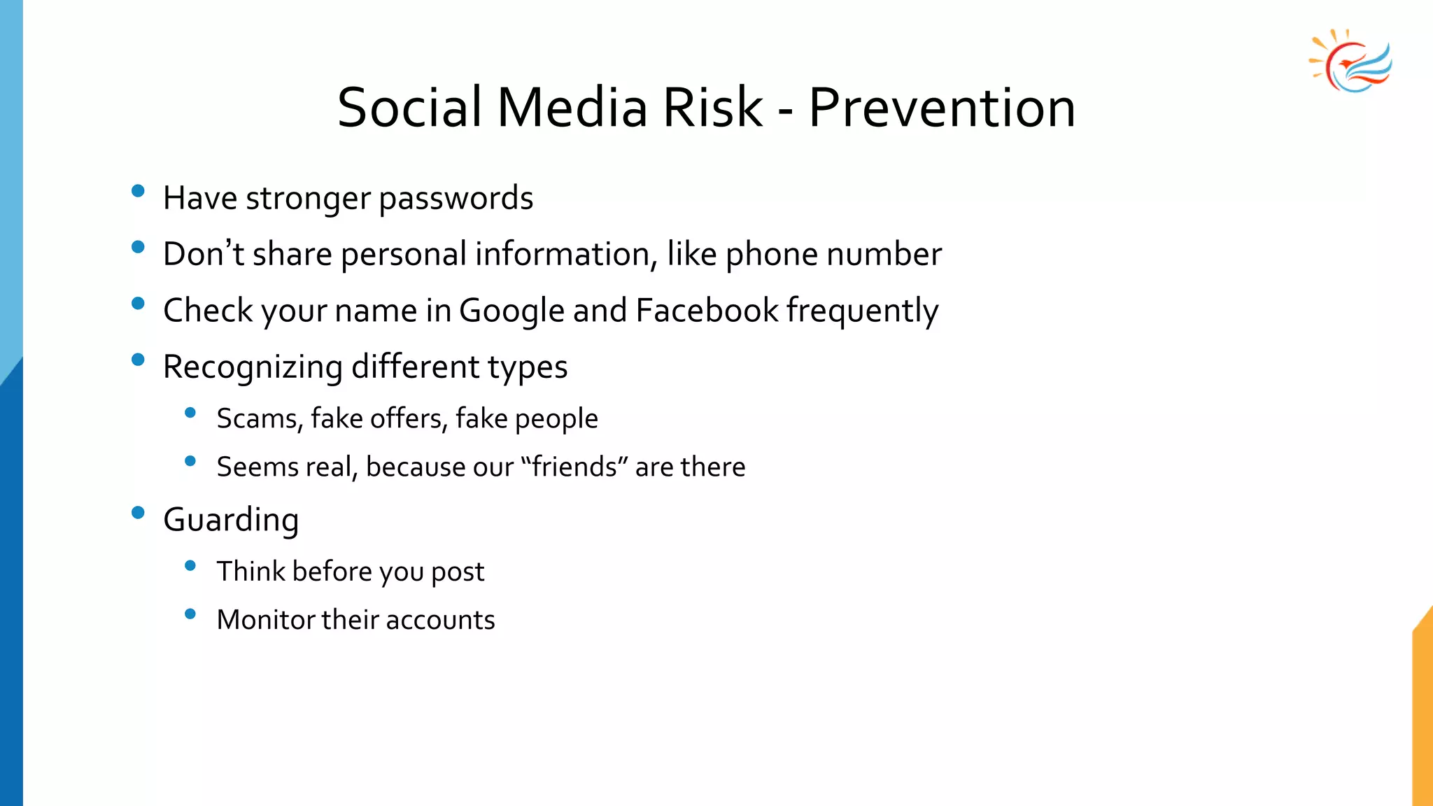 Social Media Risk - Prevention
• Have stronger passwords
• Don’t share personal information, like phone number
• Check your name in Google and Facebook frequently
• Recognizing different types
• Scams, fake offers, fake people
• Seems real, because our “friends” are there
• Guarding
• Think before you post
• Monitor their accounts
 