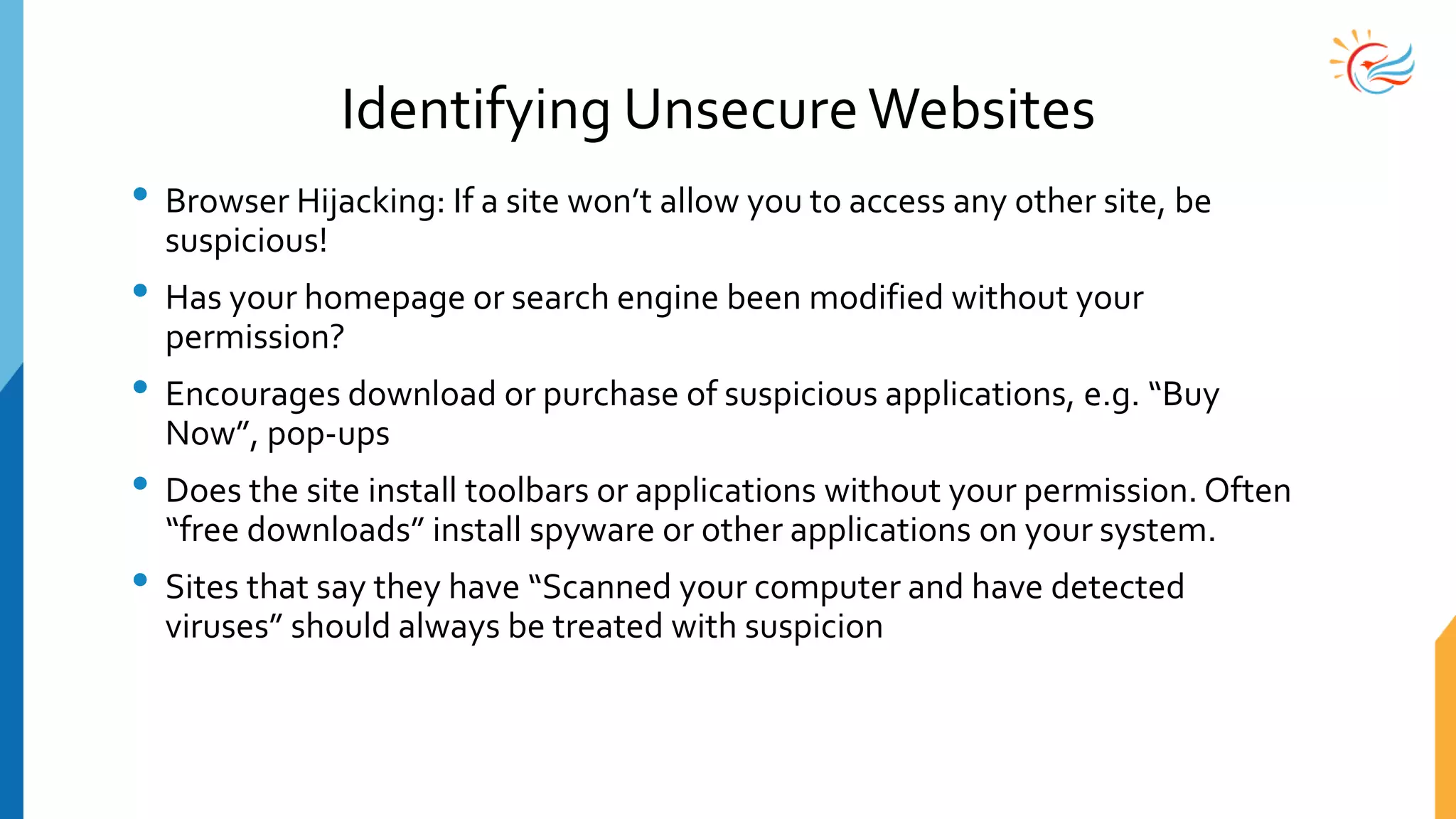 Identifying UnsecureWebsites
• Browser Hijacking: If a site won’t allow you to access any other site, be
suspicious!
• Has your homepage or search engine been modified without your
permission?
• Encourages download or purchase of suspicious applications, e.g. “Buy
Now”, pop-ups
• Does the site install toolbars or applications without your permission. Often
“free downloads” install spyware or other applications on your system.
• Sites that say they have “Scanned your computer and have detected
viruses” should always be treated with suspicion
 