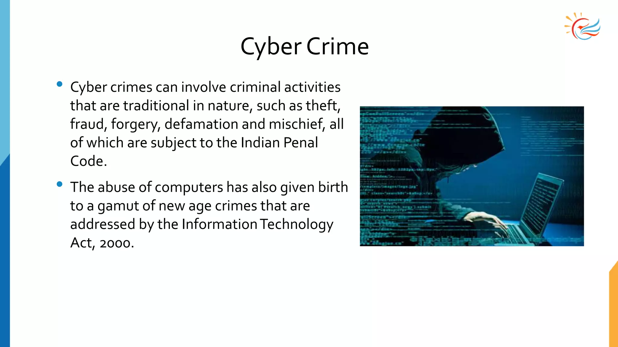 Cyber Crime
• Cyber crimes can involve criminal activities
that are traditional in nature, such as theft,
fraud, forgery, defamation and mischief, all
of which are subject to the Indian Penal
Code.
• The abuse of computers has also given birth
to a gamut of new age crimes that are
addressed by the InformationTechnology
Act, 2000.
 