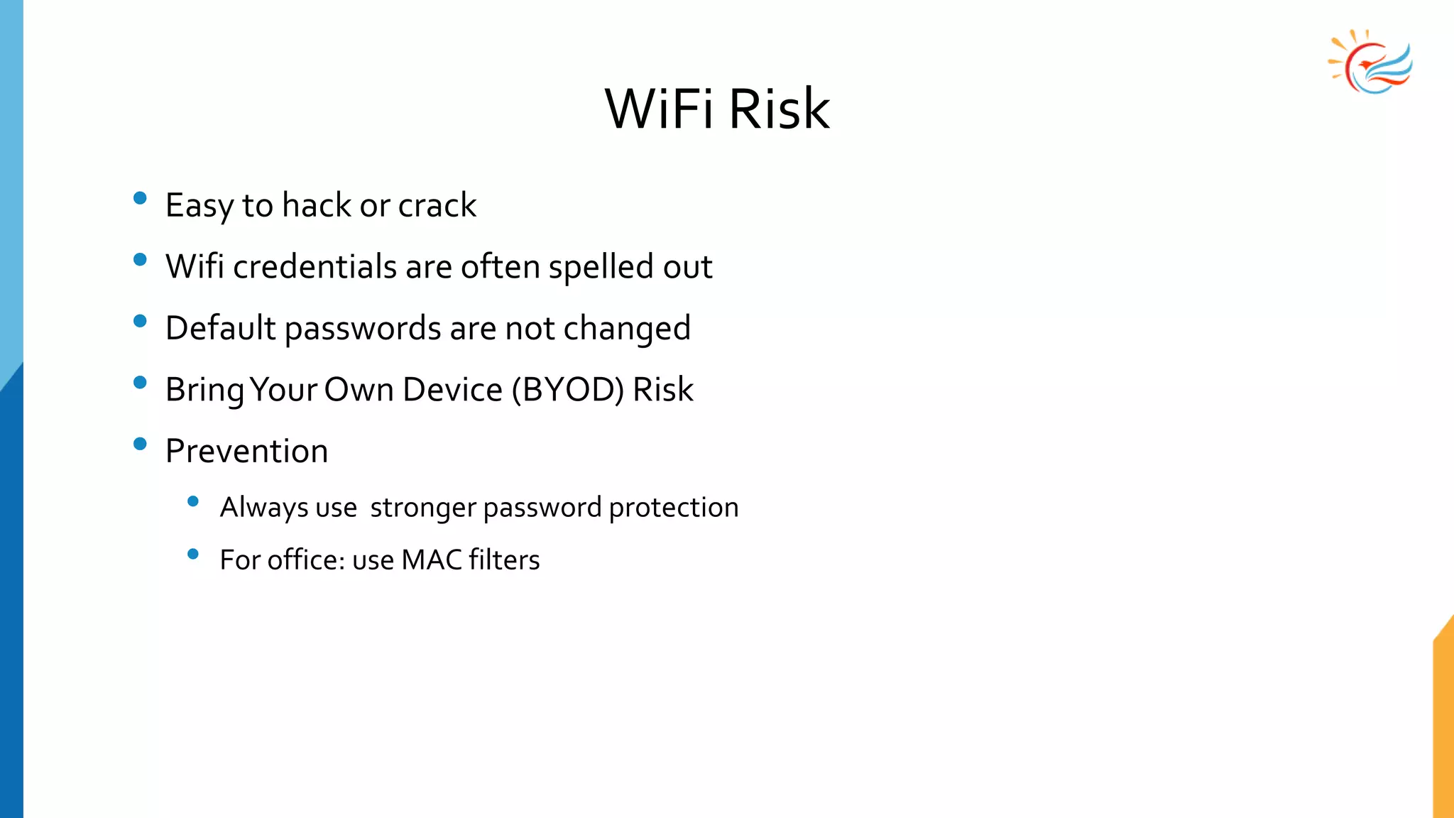 WiFi Risk
• Easy to hack or crack
• Wifi credentials are often spelled out
• Default passwords are not changed
• BringYour Own Device (BYOD) Risk
• Prevention
• Always use stronger password protection
• For office: use MAC filters
 
