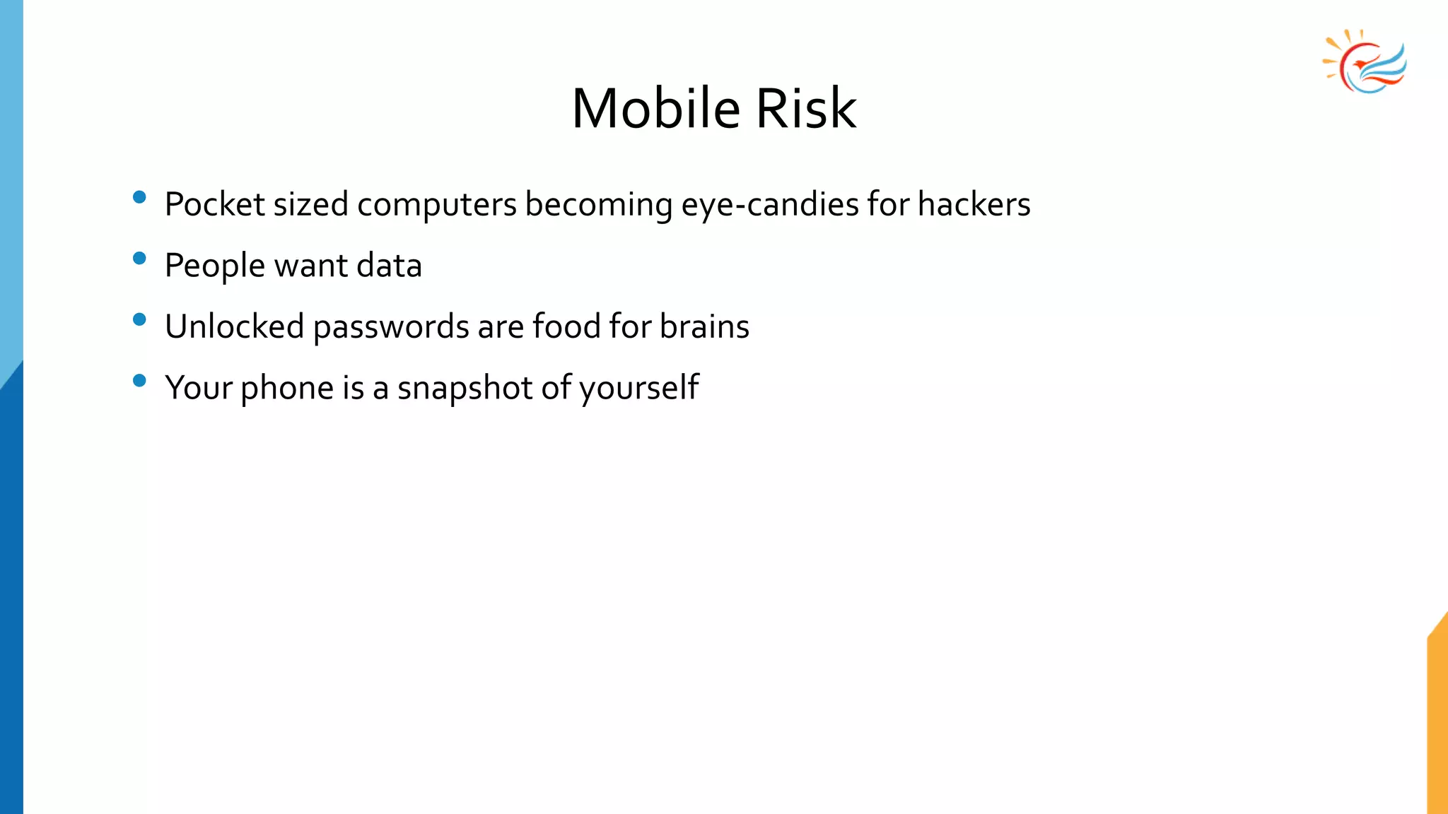 Mobile Risk
• Pocket sized computers becoming eye-candies for hackers
• People want data
• Unlocked passwords are food for brains
• Your phone is a snapshot of yourself
 