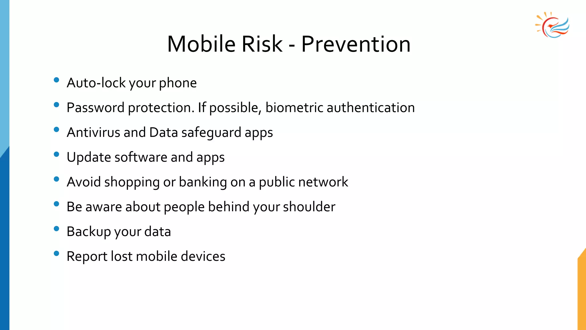 Mobile Risk - Prevention
• Auto-lock your phone
• Password protection. If possible, biometric authentication
• Antivirus and Data safeguard apps
• Update software and apps
• Avoid shopping or banking on a public network
• Be aware about people behind your shoulder
• Backup your data
• Report lost mobile devices
 