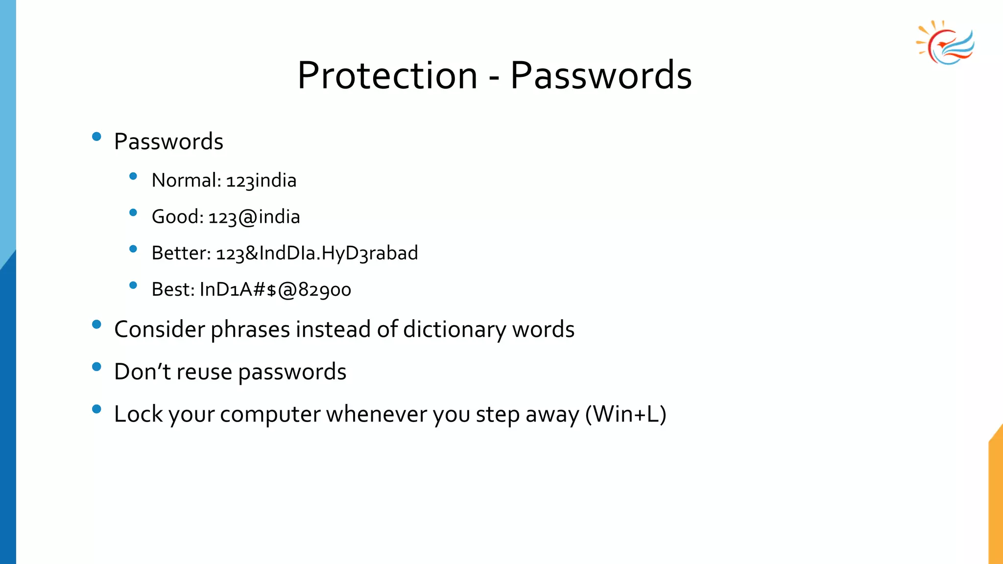 Protection - Passwords
• Passwords
• Normal: 123india
• Good: 123@india
• Better: 123&IndDIa.HyD3rabad
• Best: InD1A#$@82900
• Consider phrases instead of dictionary words
• Don’t reuse passwords
• Lock your computer whenever you step away (Win+L)
 