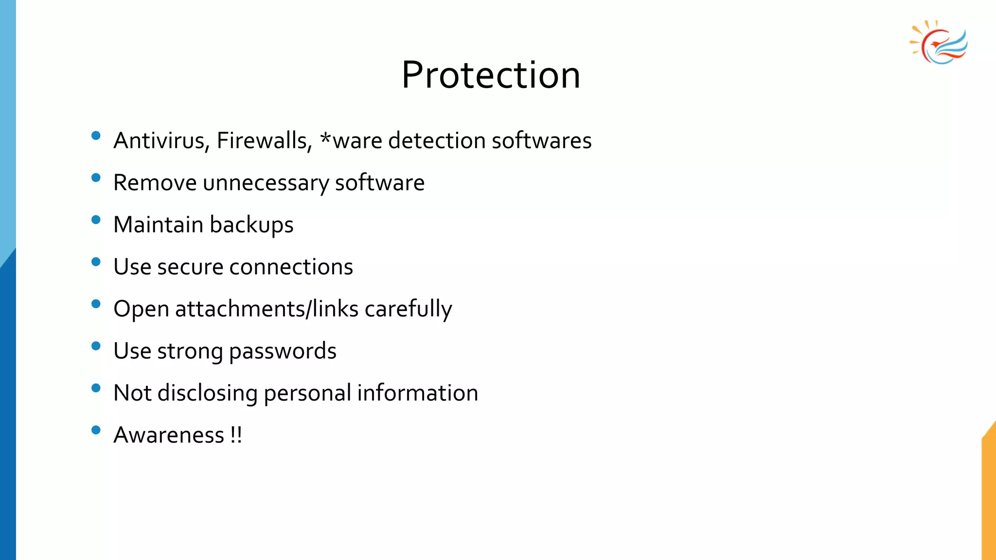 Protection
• Antivirus, Firewalls, *ware detection softwares
• Remove unnecessary software
• Maintain backups
• Use secure connections
• Open attachments/links carefully
• Use strong passwords
• Not disclosing personal information
• Awareness !!
 
