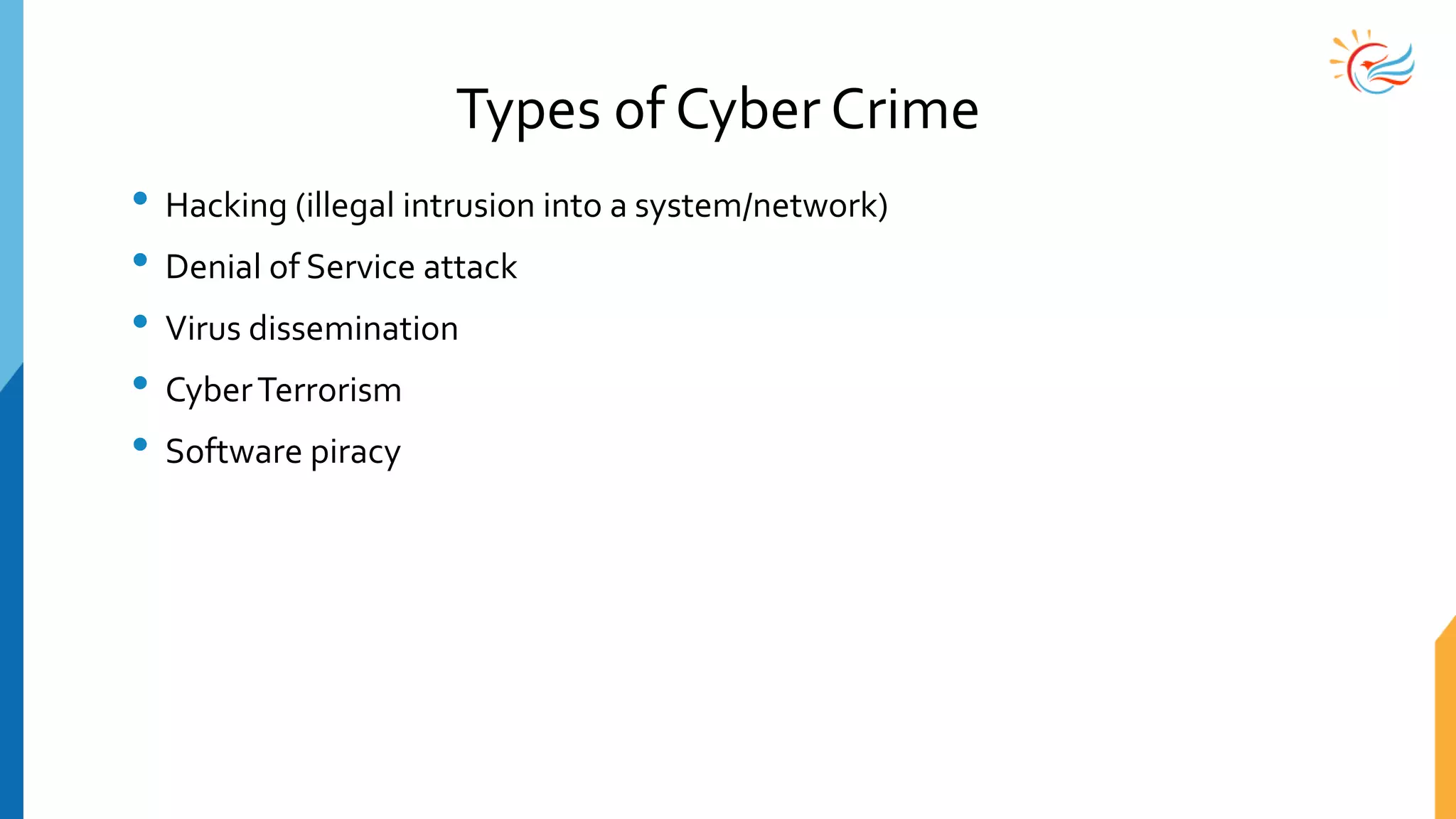 Types of Cyber Crime
• Hacking (illegal intrusion into a system/network)
• Denial of Service attack
• Virus dissemination
• CyberTerrorism
• Software piracy
 