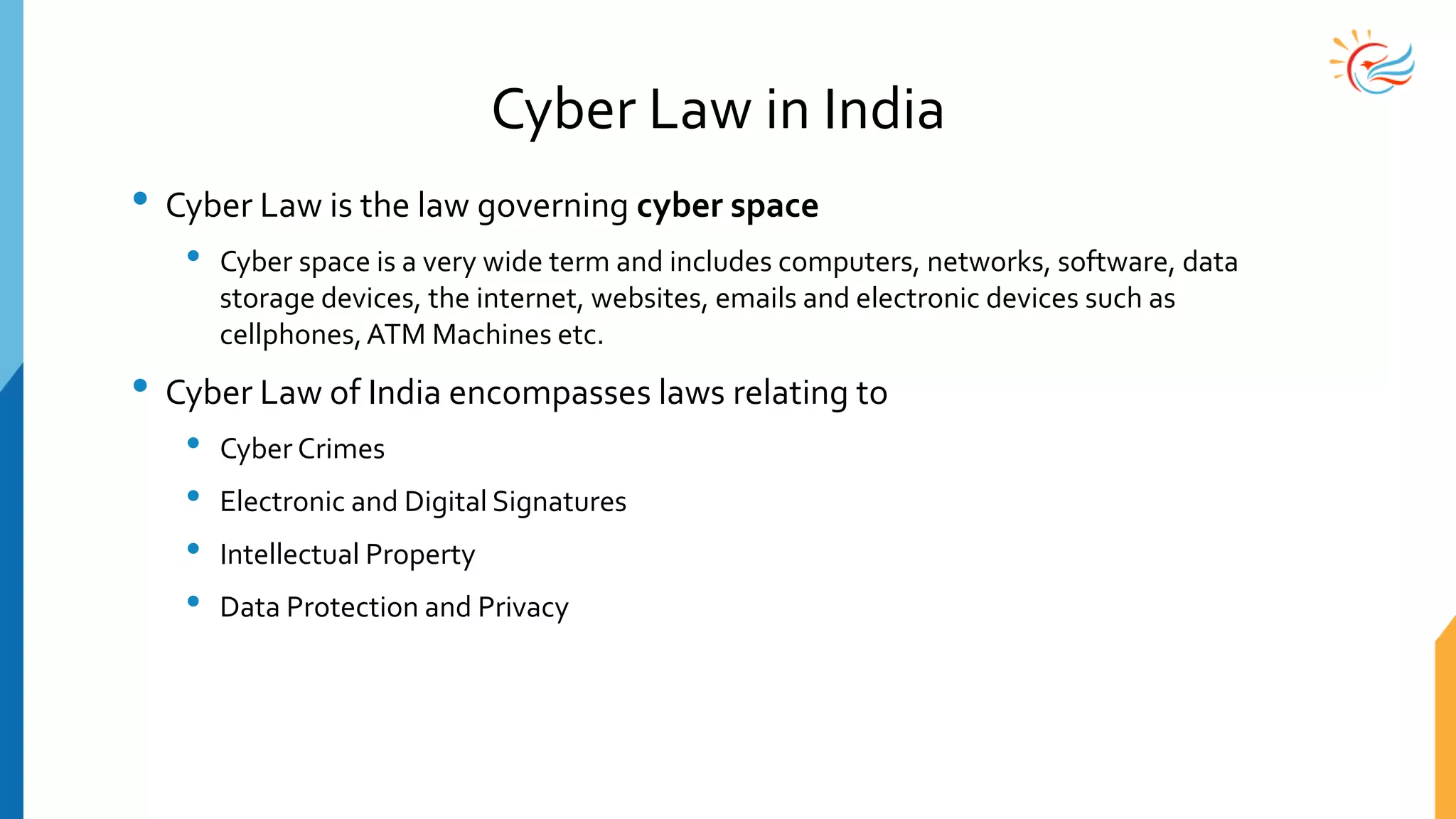 Cyber Law in India
• Cyber Law is the law governing cyber space
• Cyber space is a very wide term and includes computers, networks, software, data
storage devices, the internet, websites, emails and electronic devices such as
cellphones,ATM Machines etc.
• Cyber Law of India encompasses laws relating to
• Cyber Crimes
• Electronic and Digital Signatures
• Intellectual Property
• Data Protection and Privacy
 