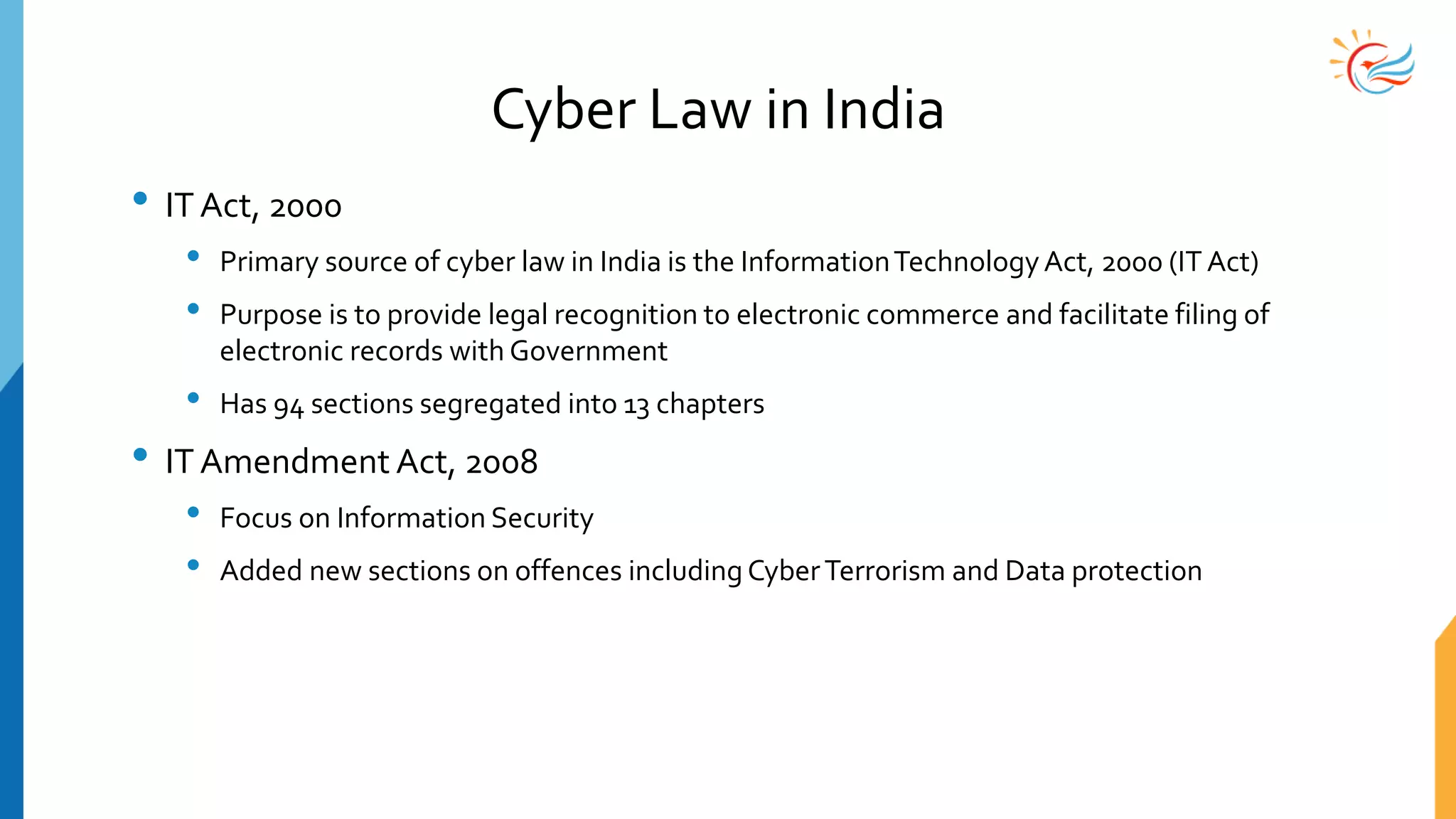 Cyber Law in India
• IT Act, 2000
• Primary source of cyber law in India is the InformationTechnologyAct, 2000 (IT Act)
• Purpose is to provide legal recognition to electronic commerce and facilitate filing of
electronic records with Government
• Has 94 sections segregated into 13 chapters
• IT Amendment Act, 2008
• Focus on Information Security
• Added new sections on offences including CyberTerrorism and Data protection
 