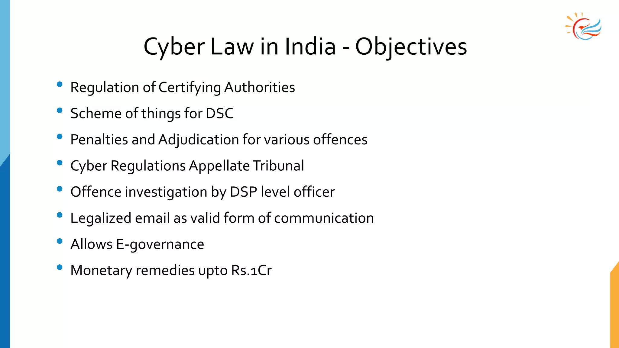 Cyber Law in India - Objectives
• Regulation of Certifying Authorities
• Scheme of things for DSC
• Penalties and Adjudication for various offences
• Cyber Regulations AppellateTribunal
• Offence investigation by DSP level officer
• Legalized email as valid form of communication
• Allows E-governance
• Monetary remedies upto Rs.1Cr
 