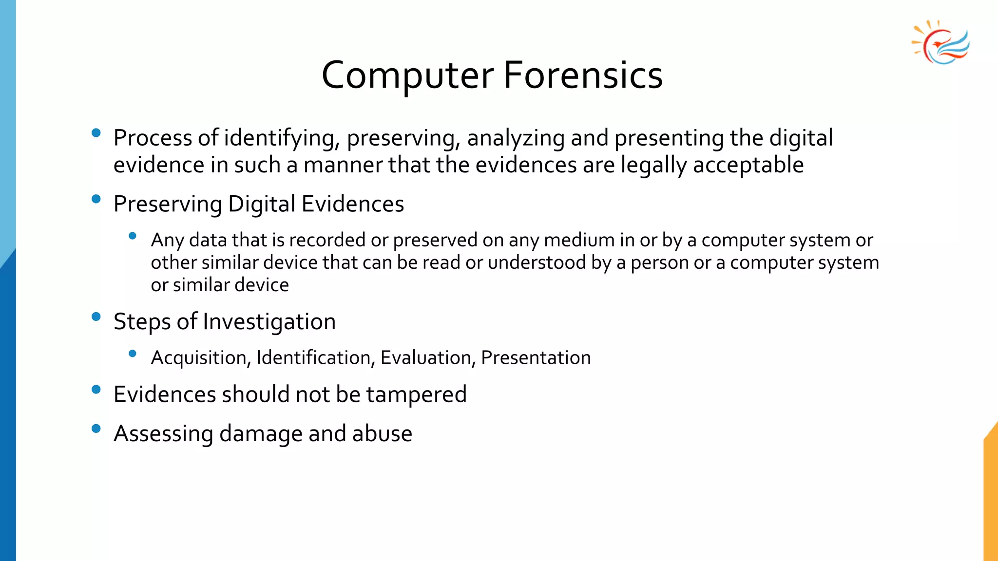 Computer Forensics
• Process of identifying, preserving, analyzing and presenting the digital
evidence in such a manner that the evidences are legally acceptable
• Preserving Digital Evidences
• Any data that is recorded or preserved on any medium in or by a computer system or
other similar device that can be read or understood by a person or a computer system
or similar device
• Steps of Investigation
• Acquisition, Identification, Evaluation, Presentation
• Evidences should not be tampered
• Assessing damage and abuse
 