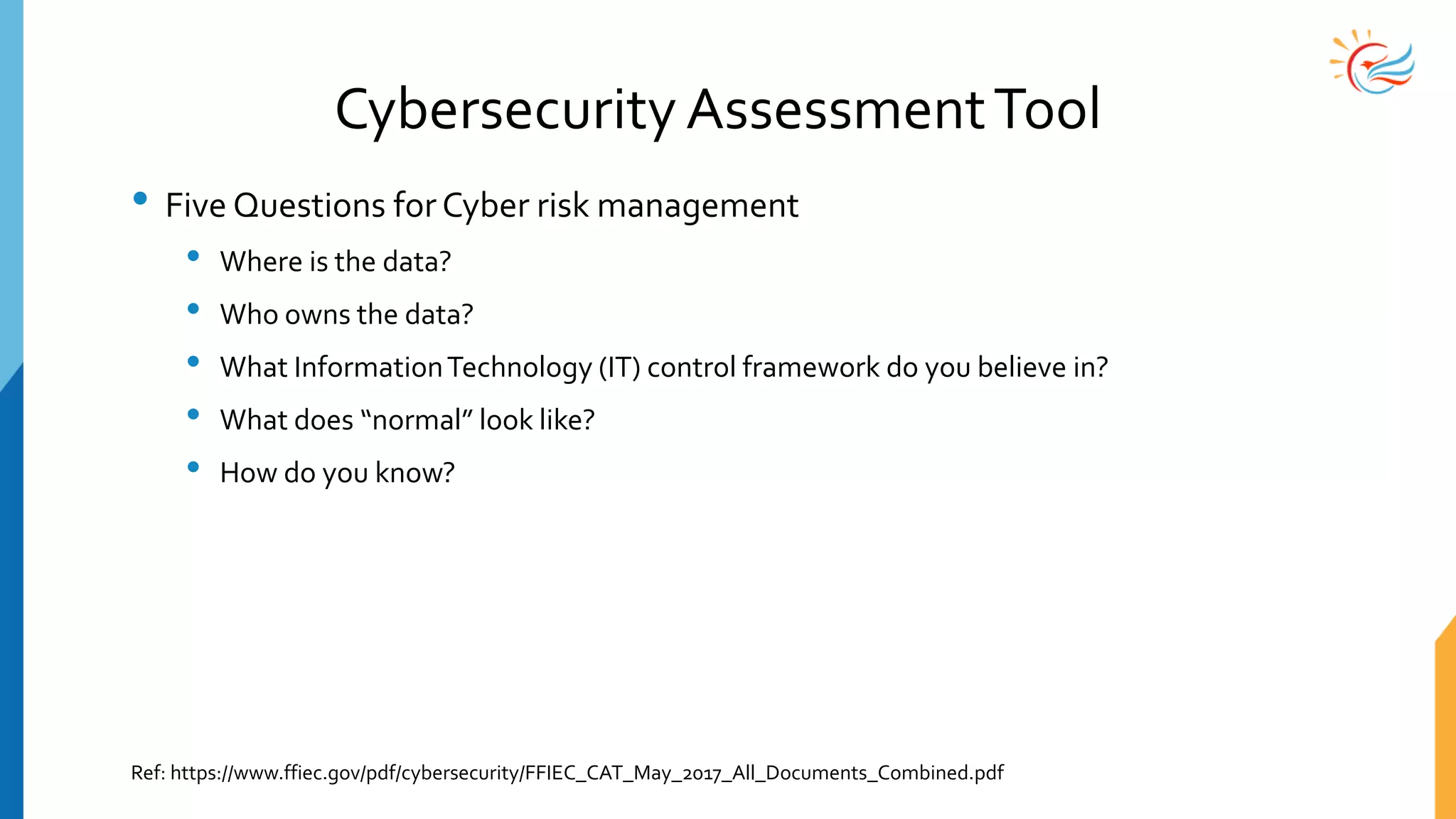 Cybersecurity AssessmentTool
• Five Questions forCyber risk management
• Where is the data?
• Who owns the data?
• What InformationTechnology (IT) control framework do you believe in?
• What does “normal” look like?
• How do you know?
Ref: https://www.ffiec.gov/pdf/cybersecurity/FFIEC_CAT_May_2017_All_Documents_Combined.pdf
 