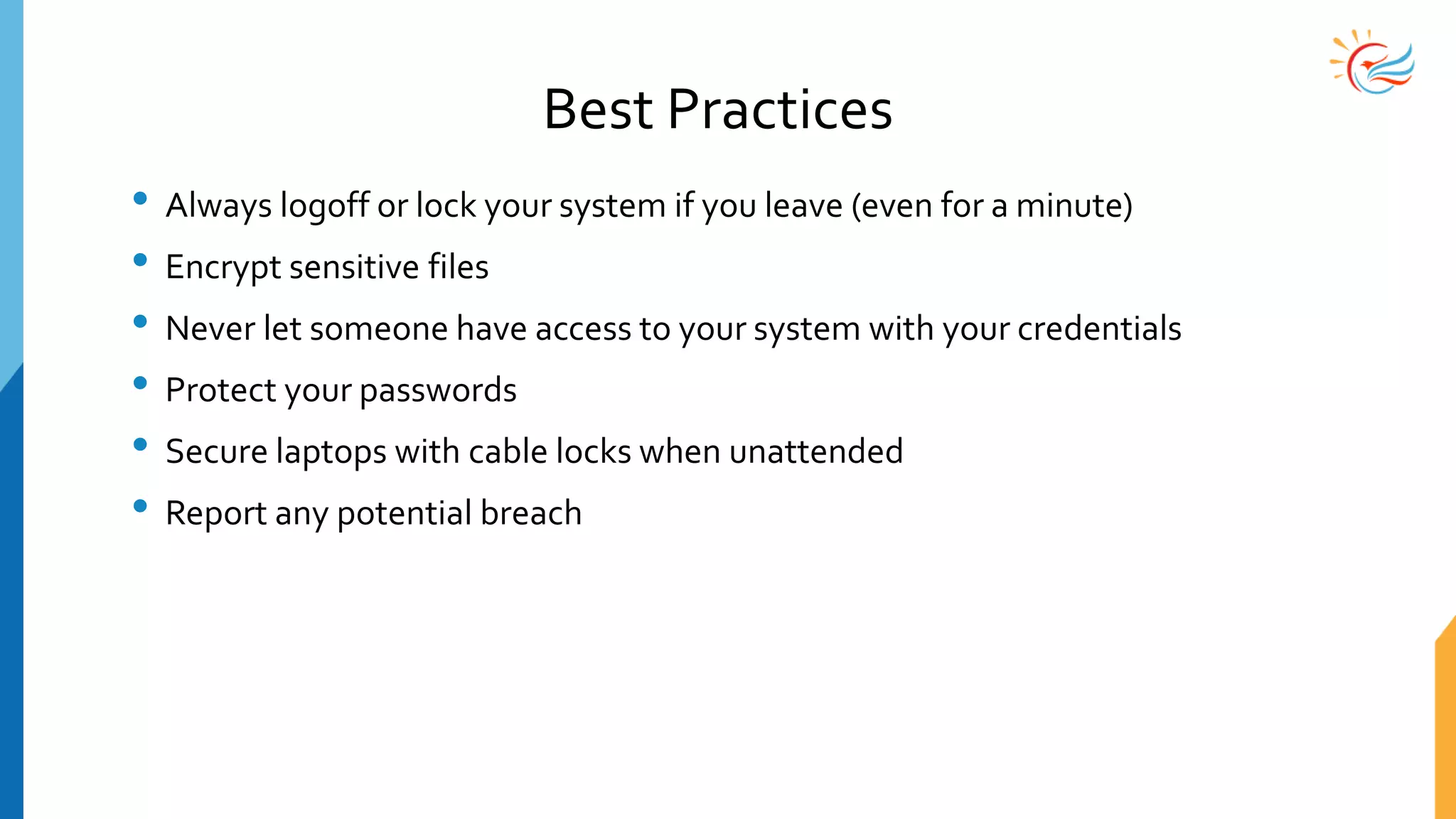 Best Practices
• Always logoff or lock your system if you leave (even for a minute)
• Encrypt sensitive files
• Never let someone have access to your system with your credentials
• Protect your passwords
• Secure laptops with cable locks when unattended
• Report any potential breach
 