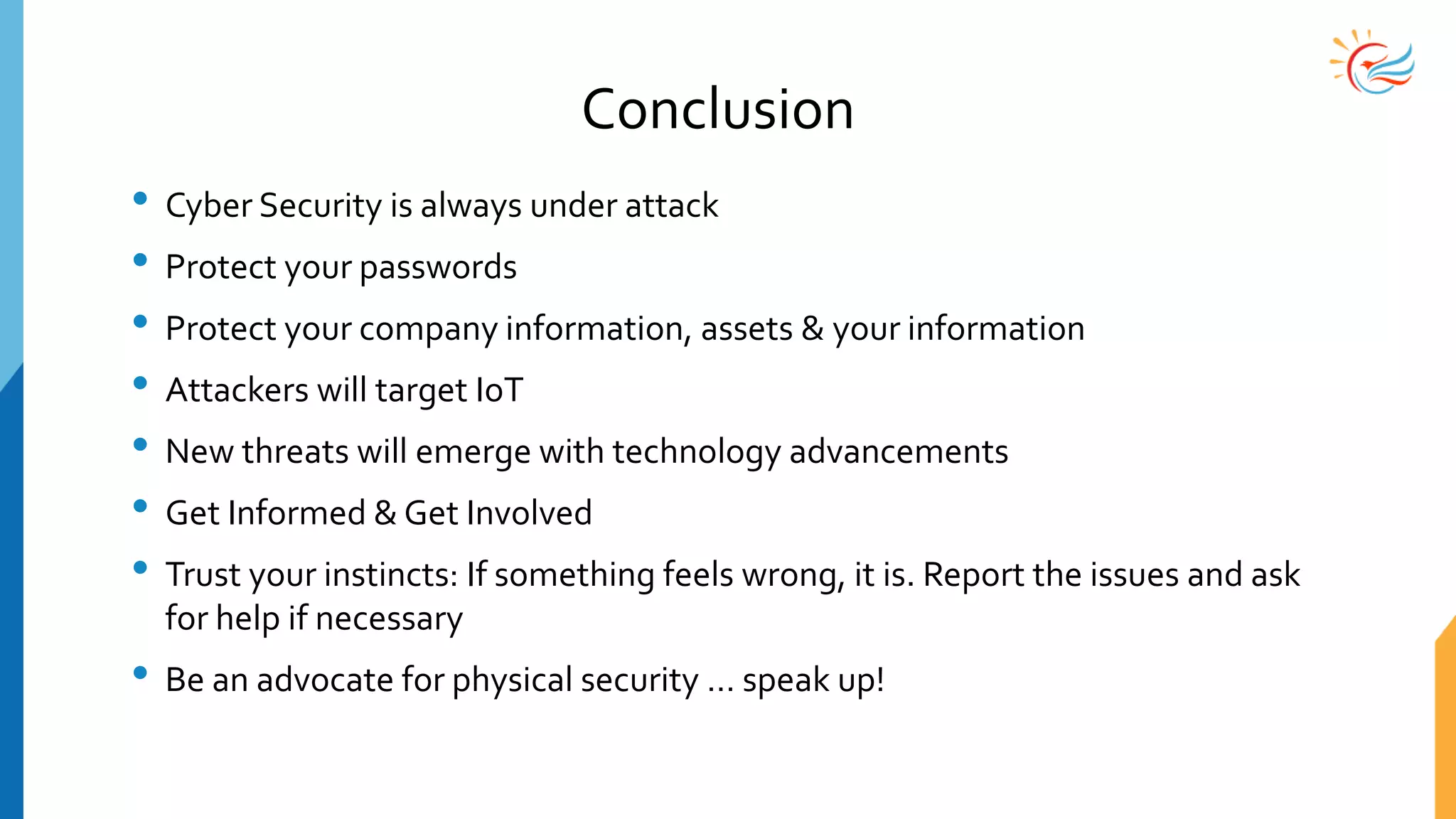 Conclusion
• Cyber Security is always under attack
• Protect your passwords
• Protect your company information, assets & your information
• Attackers will target IoT
• New threats will emerge with technology advancements
• Get Informed & Get Involved
• Trust your instincts: If something feels wrong, it is. Report the issues and ask
for help if necessary
• Be an advocate for physical security … speak up!
 