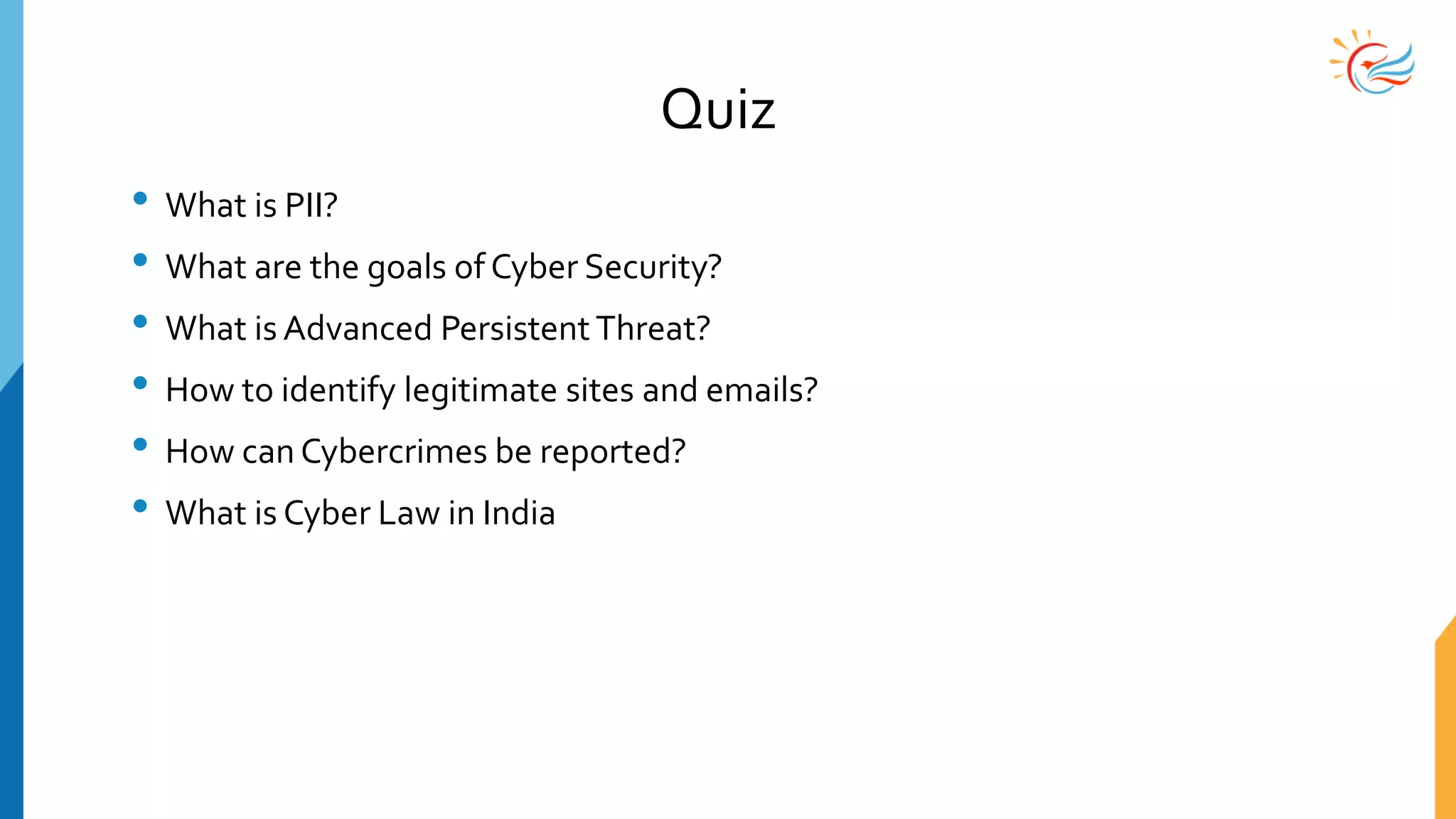 Quiz
• What is PII?
• What are the goals of Cyber Security?
• What is Advanced PersistentThreat?
• How to identify legitimate sites and emails?
• How can Cybercrimes be reported?
• What is Cyber Law in India
 