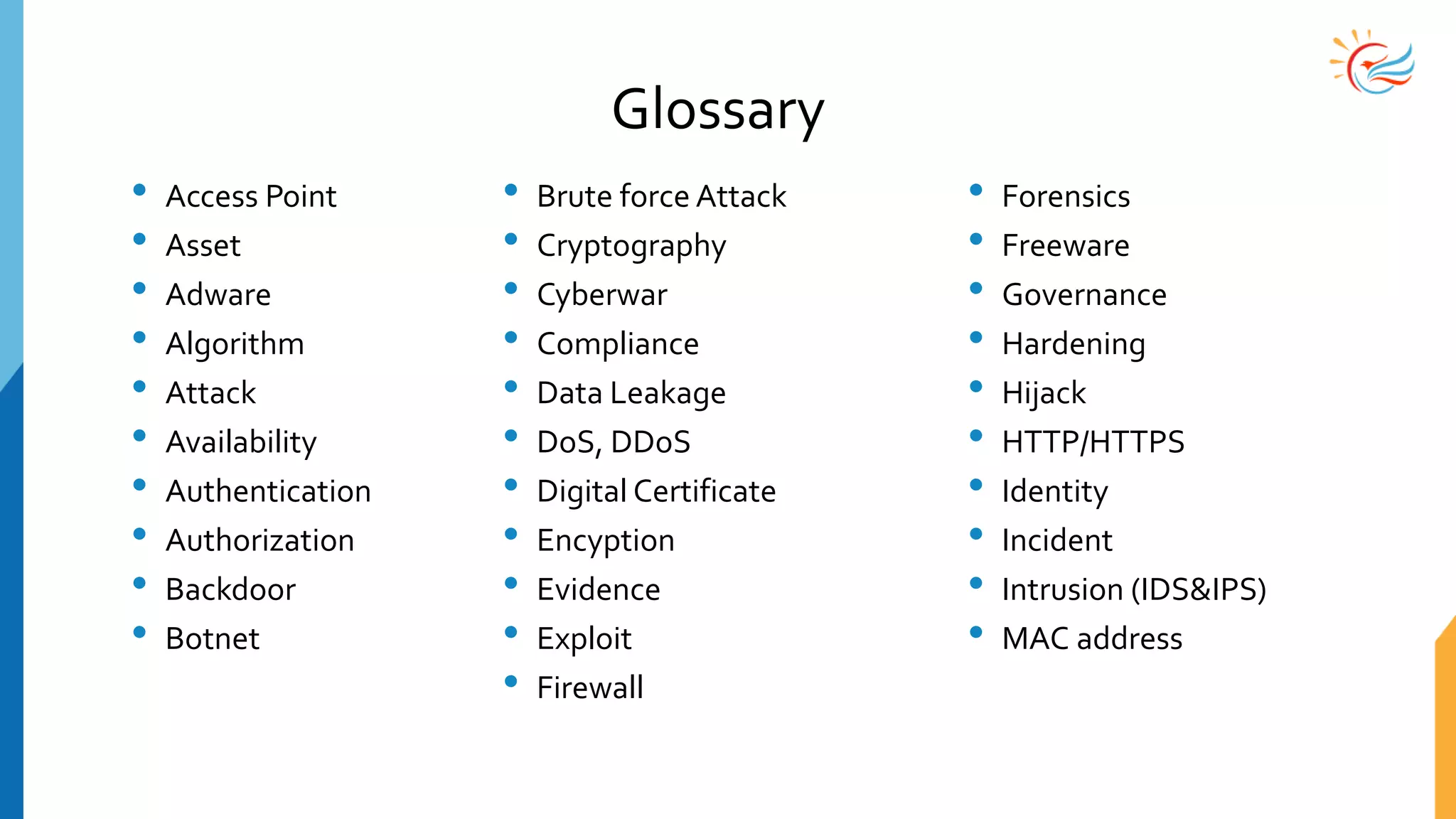 Glossary
• Access Point
• Asset
• Adware
• Algorithm
• Attack
• Availability
• Authentication
• Authorization
• Backdoor
• Botnet
• Brute force Attack
• Cryptography
• Cyberwar
• Compliance
• Data Leakage
• DoS, DDoS
• Digital Certificate
• Encyption
• Evidence
• Exploit
• Firewall
• Forensics
• Freeware
• Governance
• Hardening
• Hijack
• HTTP/HTTPS
• Identity
• Incident
• Intrusion (IDS&IPS)
• MAC address
 