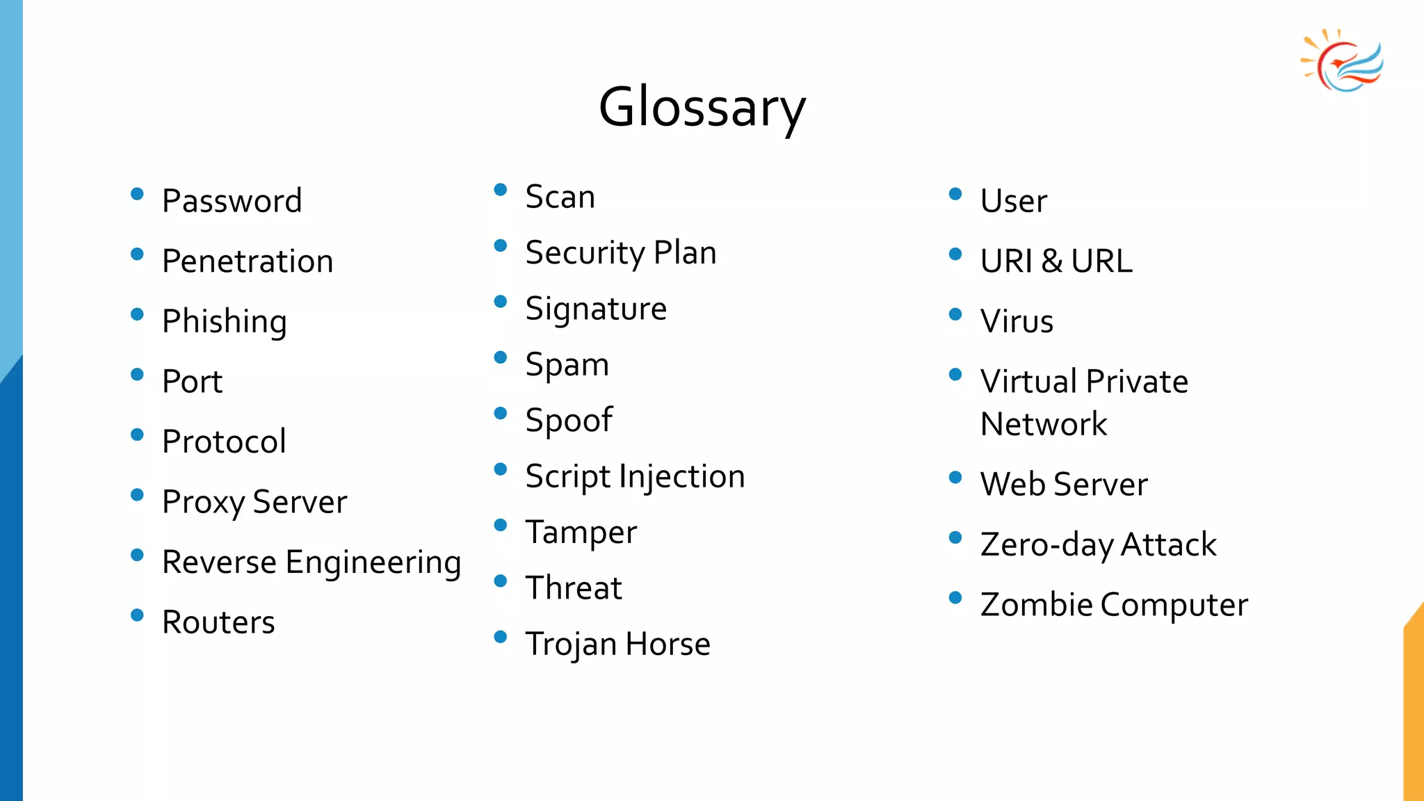Glossary
• Password
• Penetration
• Phishing
• Port
• Protocol
• Proxy Server
• Reverse Engineering
• Routers
• Scan
• Security Plan
• Signature
• Spam
• Spoof
• Script Injection
• Tamper
• Threat
• Trojan Horse
• User
• URI & URL
• Virus
• Virtual Private
Network
• Web Server
• Zero-dayAttack
• Zombie Computer
 
