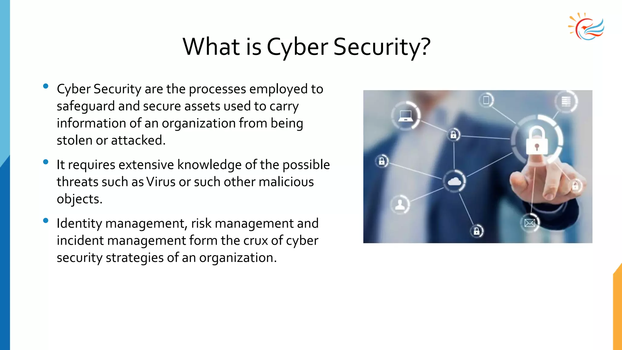 What is Cyber Security?
• Cyber Security are the processes employed to
safeguard and secure assets used to carry
information of an organization from being
stolen or attacked.
• It requires extensive knowledge of the possible
threats such asVirus or such other malicious
objects.
• Identity management, risk management and
incident management form the crux of cyber
security strategies of an organization.
 