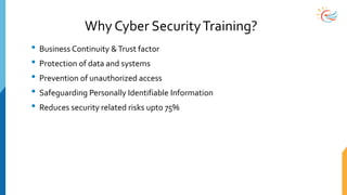 Why Cyber SecurityTraining?
• Business Continuity &Trust factor
• Protection of data and systems
• Prevention of unauthorized access
• Safeguarding Personally Identifiable Information
• Reduces security related risks upto 75%
 