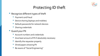 Protecting ID theft
• Recognize different types of theft
• Payment card fraud
• Device sharing (laptops and mobiles)
• Default passwords for network devices
• Sharing credentials
• Guard your PII
• Account numbers and credentials
• Give least amount of PII if absolutely necessary
• Identify the requester properly
• Shred papers showing PII
• Be aware of “Social Engineering”
 