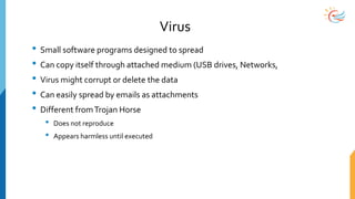 Virus
• Small software programs designed to spread
• Can copy itself through attached medium (USB drives, Networks,
• Virus might corrupt or delete the data
• Can easily spread by emails as attachments
• Different fromTrojan Horse
• Does not reproduce
• Appears harmless until executed
 