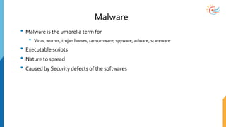 Malware
• Malware is the umbrella term for
• Virus, worms, trojan horses, ransomware, spyware, adware, scareware
• Executable scripts
• Nature to spread
• Caused by Security defects of the softwares
 
