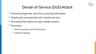 Denial-of-Service (DoS) Attack
• Preventing legitimate users from accessing information
• Flooding the network/inbox till it reaches the limit
• Distributed DoS attack through multiple systems
• Prevention
• Antivirus updates and Firewall checks
• Isolating originator
 