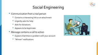 Social Engineering
• Communication from a real person
• Contains a interesting link or an attachment
• Urgently asks for help
• Asks for donations
• Appears to be legitimate
• Message contains a call to action
• Explains that there is problem with your account
• “Winner” notifications
 