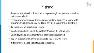 Phishing
• Based on the idea that if you cast a large enough net, you are bound to
catch some phish.
• Frequently attacks come through emails asking a user to respond with
information, click on an infected link, or visit a compromised website.
• Be suspicious of unsolicited emails
• Don’t click on links. Go to the website through it’s known URL
• Don’t download attachments that aren’t digitally signed
• Report suspected phishing attempts to your security team
• If it sounds too good to be true, it probably is.
 