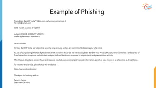Example of Phishing
From: State Bank Of India "."@sbi.com via harmony2.interhost.it
To: XXX@gmail.com
date: Fri, Jan 27, 2012 at 6:37 AM
subject:ONLINEACCOUNT UPDATE.
mailed-byharmony2.interhost.it
Dear Customer,
At State Bank Of India, we take online security very seriously and we are committed to keeping you safe online.
As part of our growing efforts to fight identity theft and online fraud we are introducingState Bank Of India Privacy PlusSM, which combines a wide variety of
fraud prevention programs, sophisticated analysis tools and backroom processes to pinpoint and analyze suspicious activity.
This helps us detect and prevent fraud and reassure you that your personal and financial information, as well as your money is as safe online as it is at home.
To enroll for this service, please follow the link below
https://www.onlinesbi.com/
Thank you for banking with us.
SecurityCenter
State Bank Of India.
 
