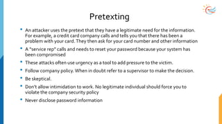 Pretexting
• An attacker uses the pretext that they have a legitimate need for the information.
For example, a credit card company calls and tells you that there has been a
problem with your card.They then ask for your card number and other information
• A “service rep” calls and needs to reset your password because your system has
been compromised
• These attacks often use urgency as a tool to add pressure to the victim.
• Follow company policy. When in doubt refer to a supervisor to make the decision.
• Be skeptical.
• Don’t allow intimidation to work. No legitimate individual should force you to
violate the company security policy
• Never disclose password information
 