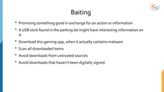 Baiting
• Promising something good in exchange for an action or information
• A USB stick found in the parking lot might have interesting information on
it.
• Download this gaming app, when it actually contains malware
• Scan all downloaded items
• Avoid downloads from untrusted sources
• Avoid downloads that haven’t been digitally signed.
 